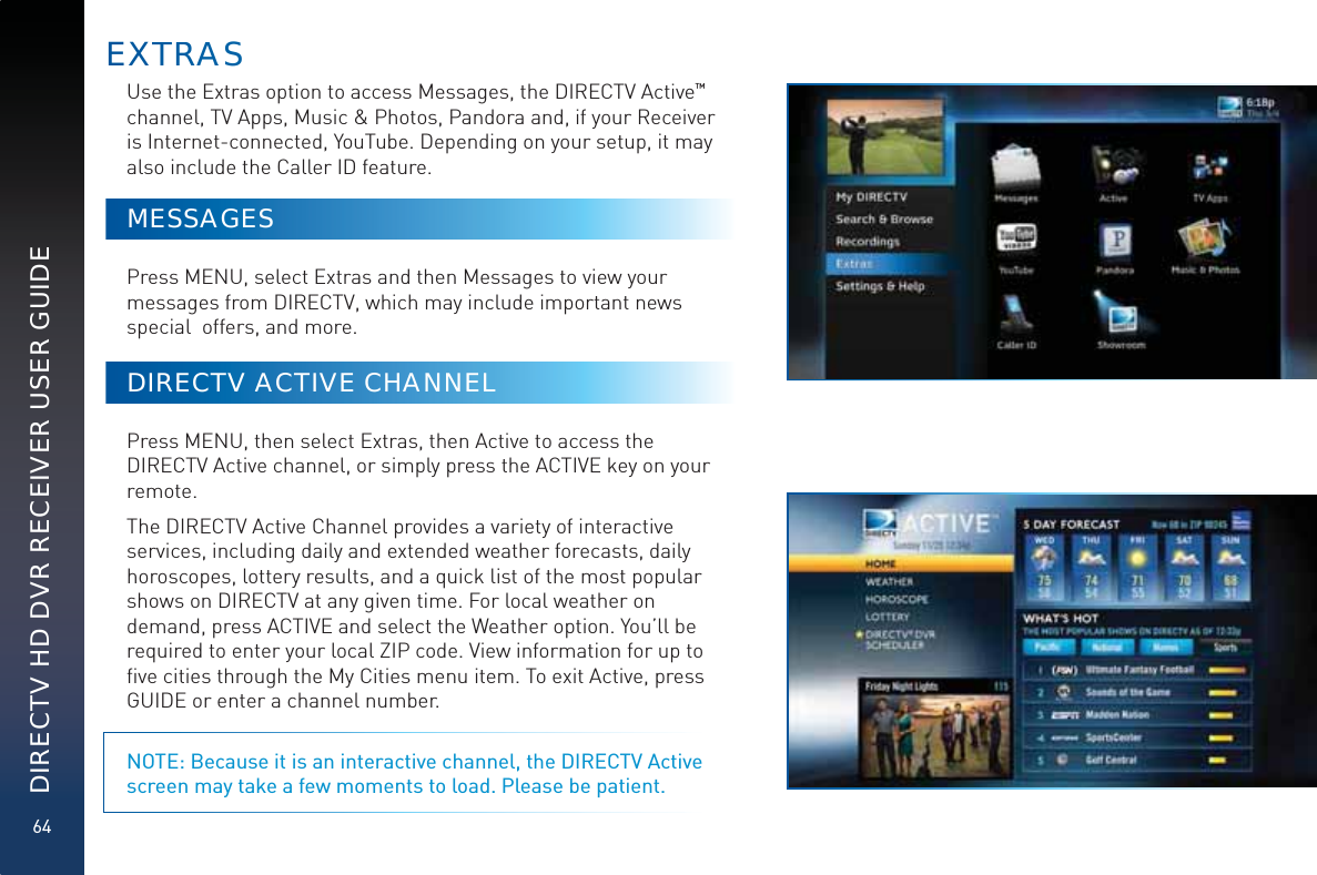 64DIRECTV HD DVR RECEIVER USER GUIDEUse the Extras option to access Messages, the DIRECTV Active™  channel, TV Apps, Music &amp; Photos, Pandora and, if your Receiver is Internet-connected, YouTube. Depending on your setup, it may also include the Caller ID feature.MESSAGESPress MENU, select Extras and then Messages to view your messages from DIRECTV, which may include important news special  offers, and more.DIRECTV ACTIVE CHANNELPress MENU, then select Extras, then Active to access the DIRECTV Active channel, or simply press the ACTIVE key on your remote. The DIRECTV Active Channel provides a variety of interactive services, including daily and extended weather forecasts, daily horoscopes, lottery results, and a quick list of the most popular shows on DIRECTV at any given time. For local weather on demand, press ACTIVE and select the Weather option. You’ll be required to enter your local ZIP code. View information for up to ﬁve cities through the My Cities menu item. To exit Active, press GUIDE or enter a channel number. NOTE: Because it is an interactive channel, the DIRECTV Active screen may take a few moments to load. Please be patient.EXTTRRAAS