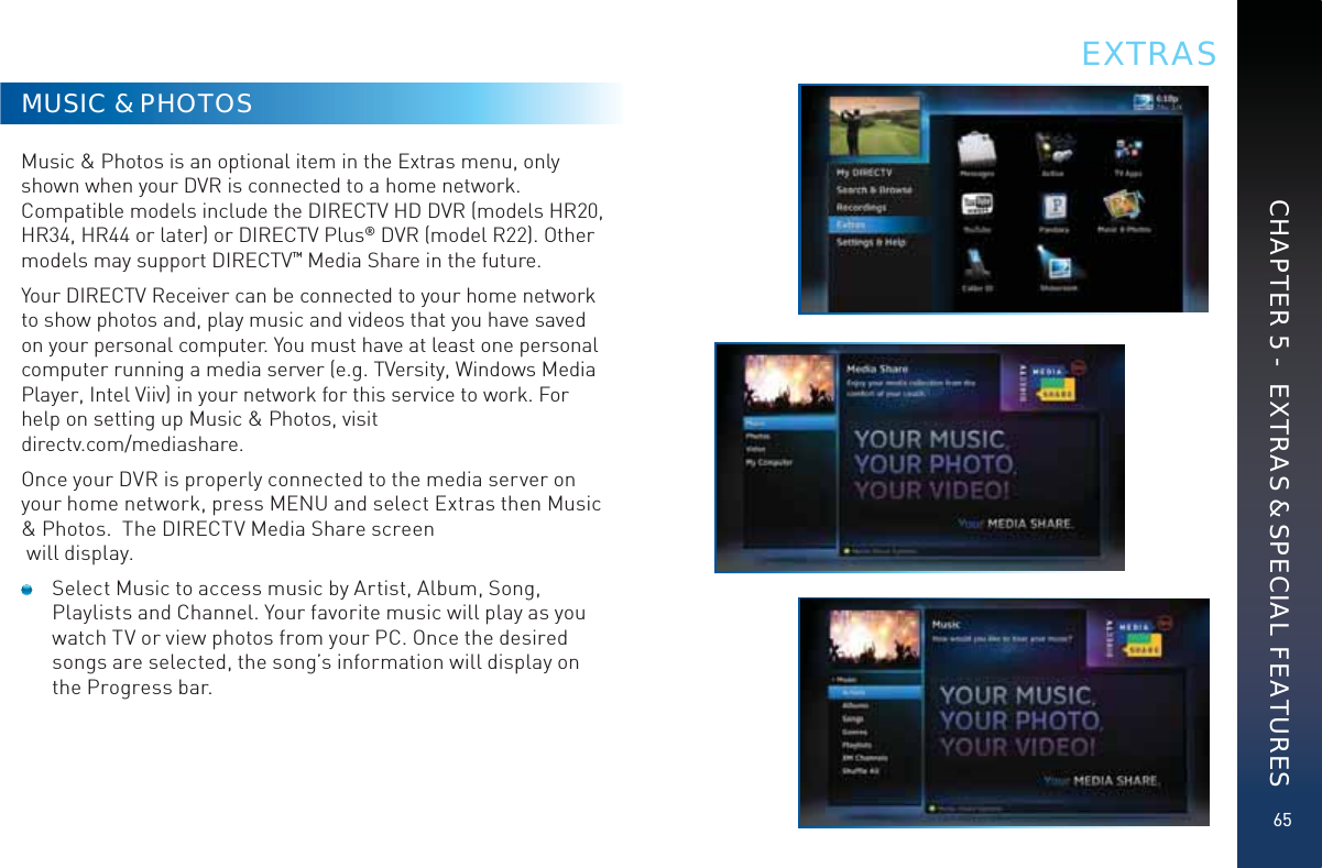 65MUSIC &amp; PHOTOSMusic &amp; Photos is an optional item in the Extras menu, only shown when your DVR is connected to a home network. Compatible models include the DIRECTV HD DVR (models HR20, HR34, HR44 or later) or DIRECTV Plus® DVR (model R22). Other models may support DIRECTV™ Media Share in the future.Your DIRECTV Receiver can be connected to your home network to show photos and, play music and videos that you have saved on your personal computer. You must have at least one personal computer running a media server (e.g. TVersity, Windows Media Player, Intel Viiv) in your network for this service to work. For help on setting up Music &amp; Photos, visit  directv.com/mediashare.Once your DVR is properly connected to the media server on your home network, press MENU and select Extras then Music &amp; Photos.  The DIRECTV Media Share screen  will display.  Select Music to access music by Artist, Album, Song, Playlists and Channel. Your favorite music will play as you watch TV or view photos from your PC. Once the desired songs are selected, the song’s information will display on the Progress bar.EXTRASCHAPTER 5 -  EXTRAS &amp; SPECIAL FEATURES