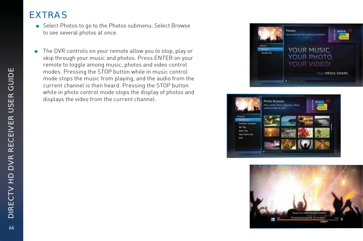 66DIRECTV HD DVR RECEIVER USER GUIDE   Select Photos to go to the Photos submenu. Select Browse to see several photos at once.  The DVR controls on your remote allow you to stop, play or skip through your music and photos. Press ENTER on your remote to toggle among music, photos and video control modes. Pressing the STOP button while in music control mode stops the music from playing, and the audio from the current channel is then heard. Pressing the STOP button while in photo control mode stops the display of photos and displays the video from the current channel. EXTTRRAAS