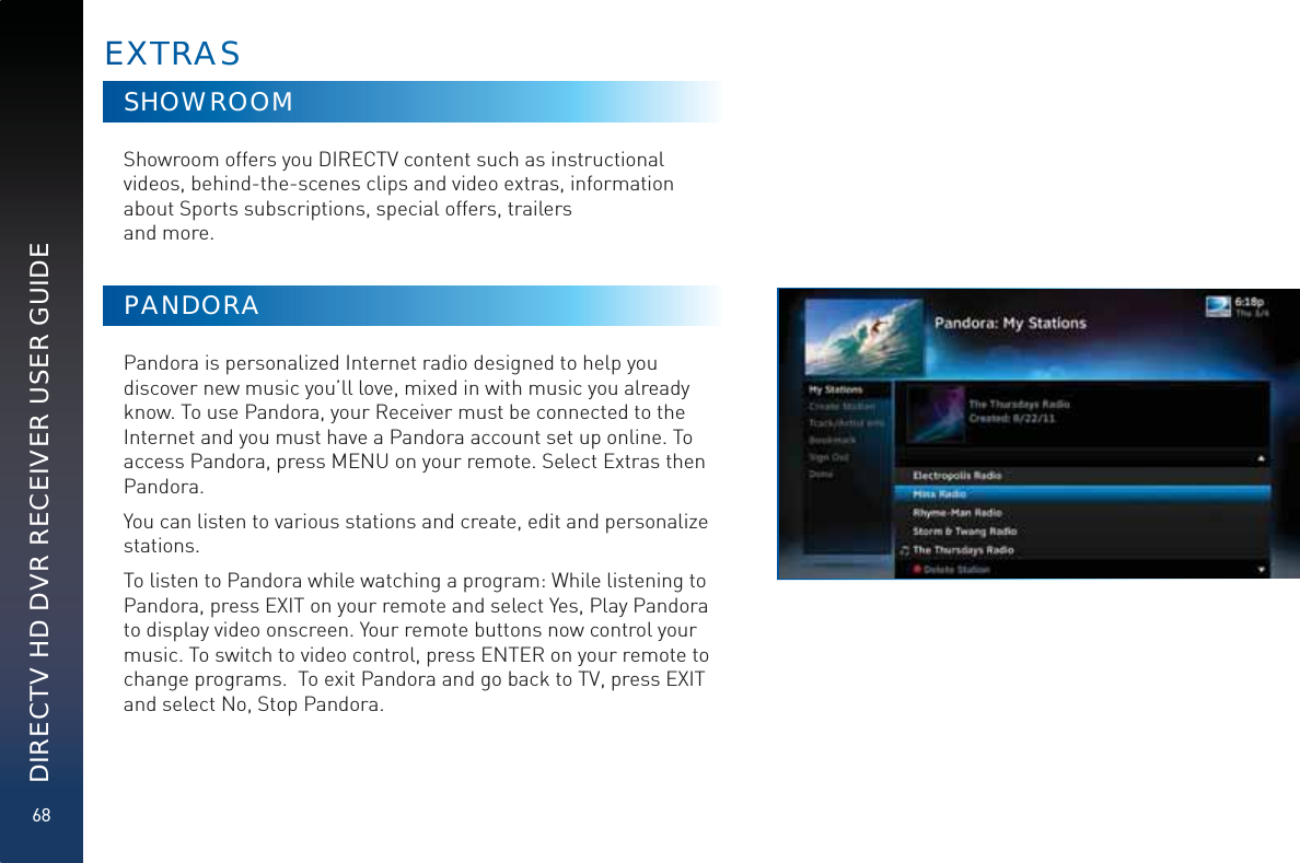 68DIRECTV HD DVR RECEIVER USER GUIDESHOWROOMShowroom offers you DIRECTV content such as instructional videos, behind-the-scenes clips and video extras, information about Sports subscriptions, special offers, trailers  and more.PANDORAPandora is personalized Internet radio designed to help you discover new music you’ll love, mixed in with music you already know. To use Pandora, your Receiver must be connected to the Internet and you must have a Pandora account set up online. To access Pandora, press MENU on your remote. Select Extras then Pandora.You can listen to various stations and create, edit and personalize stations.To listen to Pandora while watching a program: While listening to Pandora, press EXIT on your remote and select Yes, Play Pandora to display video onscreen. Your remote buttons now control your music. To switch to video control, press ENTER on your remote to change programs.  To exit Pandora and go back to TV, press EXIT and select No, Stop Pandora.EXTTRRAAS