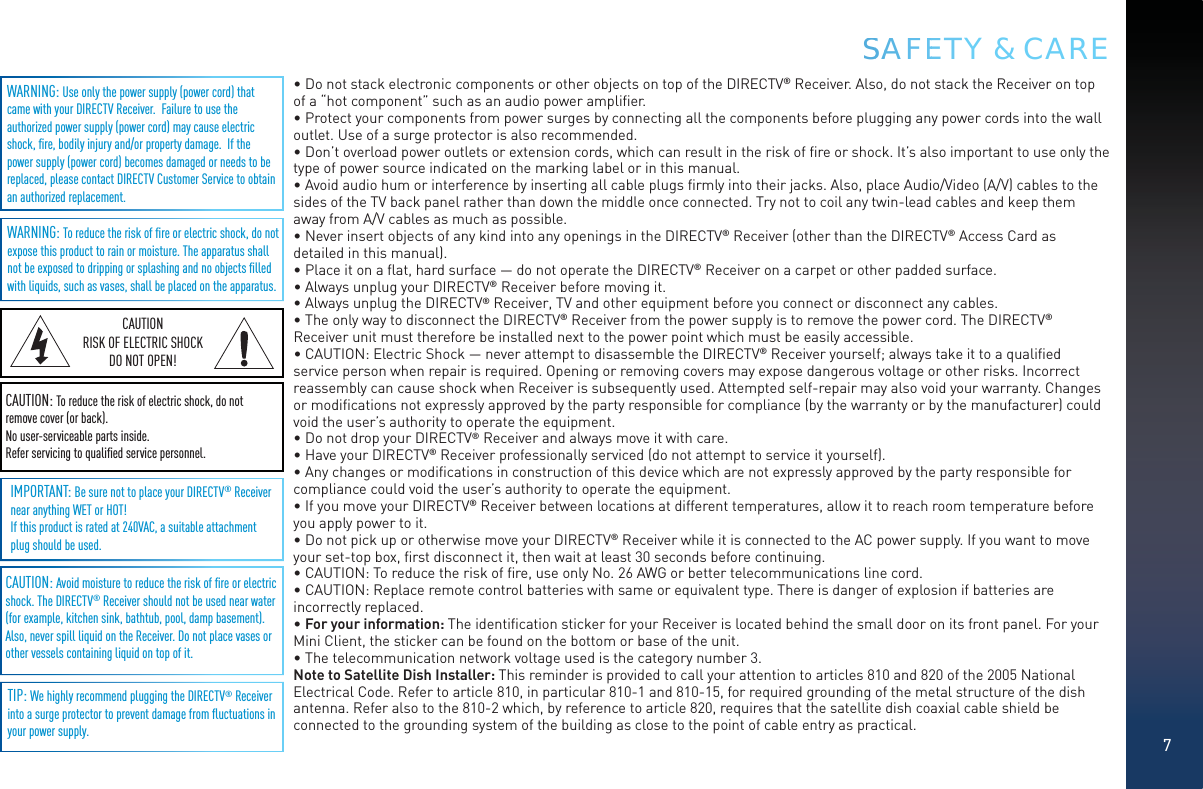 7SSAAAFFEETY &amp; CARECAUTION: Avoid moisture to reduce the risk of ﬁre or electric shock. The DIRECTV® Receiver should not be used near water (for example, kitchen sink, bathtub, pool, damp basement). Also, never spill liquid on the Receiver. Do not place vases or other vessels containing liquid on top of it.WARNING: To reduce the risk of ﬁre or electric shock, do not expose this product to rain or moisture. The apparatus shall not be exposed to dripping or splashing and no objects ﬁlled with liquids, such as vases, shall be placed on the apparatus.WARNING: Use only the power supply (power cord) that came with your DIRECTV Receiver.  Failure to use the authorized power supply (power cord) may cause electric shock, ﬁre, bodily injury and/or property damage.  If the power supply (power cord) becomes damaged or needs to be replaced, please contact DIRECTV Customer Service to obtain an authorized replacement.IMPORTANT: Be sure not to place your DIRECTV® Receiver near anything WET or HOT!If this product is rated at 240VAC, a suitable attachment plug should be used.TIP: We highly recommend plugging the DIRECTV® Receiver into a surge protector to prevent damage from ﬂuctuations in your power supply. CAUTION: To reduce the risk of electric shock, do not remove cover (or back).No user-serviceable parts inside. Refer servicing to qualiﬁed service personnel.CAUTIONRISK OF ELECTRIC SHOCK DO NOT OPEN!• Do not stack electronic components or other objects on top of the DIRECTV® Receiver. Also, do not stack the Receiver on top of a “hot component” such as an audio power ampliﬁer.• Protect your components from power surges by connecting all the components before plugging any power cords into the wall outlet. Use of a surge protector is also recommended.• Don’t overload power outlets or extension cords, which can result in the risk of ﬁre or shock. It’s also important to use only the type of power source indicated on the marking label or in this manual.• Avoid audio hum or interference by inserting all cable plugs ﬁrmly into their jacks. Also, place Audio/Video (A/V) cables to the sides of the TV back panel rather than down the middle once connected. Try not to coil any twin-lead cables and keep them away from A/V cables as much as possible.• Never insert objects of any kind into any openings in the DIRECTV® Receiver (other than the DIRECTV® Access Card as detailed in this manual).• Place it on a ﬂat, hard surface — do not operate the DIRECTV® Receiver on a carpet or other padded surface.• Always unplug your DIRECTV® Receiver before moving it.• Always unplug the DIRECTV® Receiver, TV and other equipment before you connect or disconnect any cables.• The only way to disconnect the DIRECTV® Receiver from the power supply is to remove the power cord. The DIRECTV® Receiver unit must therefore be installed next to the power point which must be easily accessible.• CAUTION: Electric Shock — never attempt to disassemble the DIRECTV® Receiver yourself; always take it to a qualiﬁed service person when repair is required. Opening or removing covers may expose dangerous voltage or other risks. Incorrect reassembly can cause shock when Receiver is subsequently used. Attempted self-repair may also void your warranty. Changes or modiﬁcations not expressly approved by the party responsible for compliance (by the warranty or by the manufacturer) could void the user’s authority to operate the equipment.• Do not drop your DIRECTV® Receiver and always move it with care.• Have your DIRECTV® Receiver professionally serviced (do not attempt to service it yourself).• Any changes or modiﬁcations in construction of this device which are not expressly approved by the party responsible for compliance could void the user’s authority to operate the equipment.• If you move your DIRECTV® Receiver between locations at different temperatures, allow it to reach room temperature before you apply power to it.• Do not pick up or otherwise move your DIRECTV® Receiver while it is connected to the AC power supply. If you want to move your set-top box, ﬁrst disconnect it, then wait at least 30 seconds before continuing.• CAUTION: To reduce the risk of ﬁre, use only No. 26 AWG or better telecommunications line cord.• CAUTION: Replace remote control batteries with same or equivalent type. There is danger of explosion if batteries are incorrectly replaced.• For your information: The identiﬁcation sticker for your Receiver is located behind the small door on its front panel. For your Mini Client, the sticker can be found on the bottom or base of the unit.• The telecommunication network voltage used is the category number 3.Note to Satellite Dish Installer: This reminder is provided to call your attention to articles 810 and 820 of the 2005 National Electrical Code. Refer to article 810, in particular 810-1 and 810-15, for required grounding of the metal structure of the dish antenna. Refer also to the 810-2 which, by reference to article 820, requires that the satellite dish coaxial cable shield be connected to the grounding system of the building as close to the point of cable entry as practical.