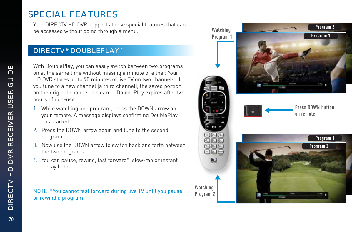 70DIRECTV HD DVR RECEIVER USER GUIDEYour DIRECTV HD DVR supports these special features that can be accessed without going through a menu.DIRECTV® DOUBLEPLAY™With DoublePlay, you can easily switch between two programs on at the same time without missing a minute of either. Your HD DVR stores up to 90 minutes of live TV on two channels. If you tune to a new channel (a third channel), the saved portion on the original channel is cleared. DoublePlay expires after two hours of non-use.1.  While watching one program, press the DOWN arrow on your remote. A message displays conﬁrming DoublePlay has started.2.   Press the DOWN arrow again and tune to the second program.3.  Now use the DOWN arrow to switch back and forth between the two programs.4.  You can pause, rewind, fast forward*, slow-mo or instant replay both.NOTE: *You cannot fast forward during live TV until you pause or rewind a program.Watching Program 1Press DOWN button on remoteProgram 2Watching Program 2Program 1Program 2Program 2Program 1SPEECCIAAL FFEAATTURRRESSS