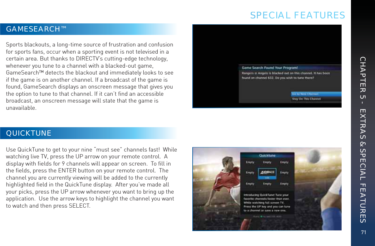 71CHAPTER 5 -  EXTRAS &amp; SPECIAL FEATURESGAMESEARCH™Sports blackouts, a long-time source of frustration and confusion for sports fans, occur when a sporting event is not televised in a certain area. But thanks to DIRECTV’s cutting-edge technology, whenever you tune to a channel with a blacked-out game, GameSearch™ detects the blackout and immediately looks to see if the game is on another channel. If a broadcast of the game is found, GameSearch displays an onscreen message that gives you the option to tune to that channel. If it can’t ﬁnd an accessible broadcast, an onscreen message will state that the game is unavailable.QUICKTUNEUse QuickTune to get to your nine “must see” channels fast!  While watching live TV, press the UP arrow on your remote control.  A display with ﬁelds for 9 channels will appear on screen.  To ﬁll in the ﬁelds, press the ENTER button on your remote control.  The channel you are currently viewing will be added to the currently highlighted ﬁeld in the QuickTune display.  After you’ve made all your picks, press the UP arrow whenever you want to bring up the application.  Use the arrow keys to highlight the channel you want to watch and then press SELECT.SSPECIAL FEATURES