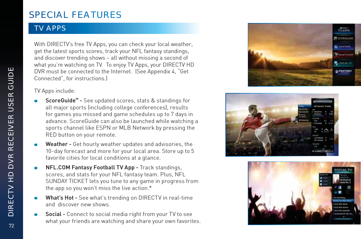 72DIRECTV HD DVR RECEIVER USER GUIDETV APPSWith DIRECTV’s free TV Apps, you can check your local weather, get the latest sports scores, track your NFL fantasy standings, and discover trending shows – all without missing a second of what you’re watching on TV.  To enjoy TV Apps, your DIRECTV HD DVR must be connected to the Internet.  (See Appendix 4, “Get Connected”, for instructions.)TV Apps include:    ScoreGuide™ - See updated scores, stats &amp; standings for all major sports (including college conferences), results for games you missed and game schedules up to 7 days in advance. ScoreGuide can also be launched while watching a sports channel like ESPN or MLB Network by pressing the RED button on your remote.    Weather - Get hourly weather updates and advisories, the 10-day forecast and more for your local area. Store up to 5 favorite cities for local conditions at a glance.     NFL.COM Fantasy Football TV App - Track standings, scores, and stats for your NFL fantasy team. Plus, NFL SUNDAY TICKET lets you tune to any game in progress from the app so you won’t miss the live action.*     What’s Hot - See what’s trending on DIRECTV in real-time and  discover new shows.     Social - Connect to social media right from your TV to see what your friends are watching and share your own favorites.  SPEECCIAAL FFEAATTURRRESSS