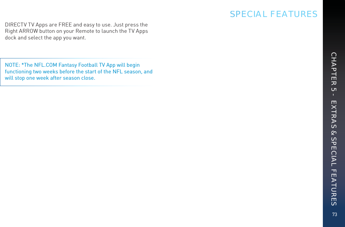 73CHAPTER 5 -  EXTRAS &amp; SPECIAL FEATURESDIRECTV TV Apps are FREE and easy to use. Just press the Right ARROW button on your Remote to launch the TV Apps dock and select the app you want. NOTE: *The NFL.COM Fantasy Football TV App will begin functioning two weeks before the start of the NFL season, and will stop one week after season close.SSPECIAL FEATURES
