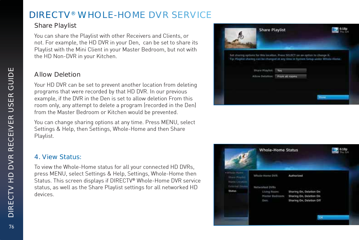 76DIRECTV HD DVR RECEIVER USER GUIDEDIRRECCTTV®® WWWWHOOLEE-HHOMMEE DDVVRR SEERVVVICCEShare PlaylistYou can share the Playlist with other Receivers and Clients, or not. For example, the HD DVR in your Den,  can be set to share its Playlist with the Mini Client in your Master Bedroom, but not with the HD Non-DVR in your Kitchen.  Allow DeletionYour HD DVR can be set to prevent another location from deleting programs that were recorded by that HD DVR. In our previous example, if the DVR in the Den is set to allow deletion From this room only, any attempt to delete a program (recorded in the Den) from the Master Bedroom or Kitchen would be prevented.You can change sharing options at any time. Press MENU, select Settings &amp; Help, then Settings, Whole-Home and then Share Playlist.4. Vieeww Sttaatuuss:To view the Whole-Home status for all your connected HD DVRs, press MENU, select Settings &amp; Help, Settings, Whole-Home then Status. This screen displays if DIRECTV® Whole-Home DVR service status, as well as the Share Playlist settings for all networked HD devices.