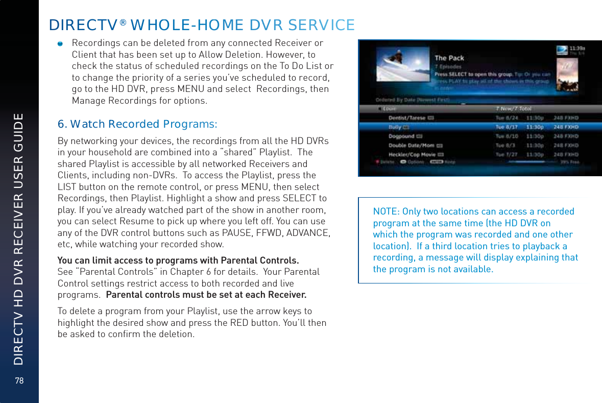 78DIRECTV HD DVR RECEIVER USER GUIDEDIRREECTV®®®® WWHOLLLE-HHHOOMMEE DDVVRR SEERVVVICCCENOTE: Only two locations can access a recorded program at the same time (the HD DVR on which the program was recorded and one other location).  If a third location tries to playback a recording, a message will display explaining that the program is not available.  Recordings can be deleted from any connected Receiver or Client that has been set up to Allow Deletion. However, to check the status of scheduled recordings on the To Do List or to change the priority of a series you’ve scheduled to record, go to the HD DVR, press MENU and select  Recordings, then Manage Recordings for options. 6.WWattchRRRReccoorddeddProoogrammss:By networking your devices, the recordings from all the HD DVRs in your household are combined into a “shared” Playlist.  The shared Playlist is accessible by all networked Receivers and Clients, including non-DVRs.  To access the Playlist, press the LIST button on the remote control, or press MENU, then select Recordings, then Playlist. Highlight a show and press SELECT to play. If you’ve already watched part of the show in another room, you can select Resume to pick up where you left off. You can use any of the DVR control buttons such as PAUSE, FFWD, ADVANCE, etc, while watching your recorded show.You can limit access to programs with Parental Controls.  See “Parental Controls” in Chapter 6 for details.  Your Parental Control settings restrict access to both recorded and live programs.  Parental controls must be set at each Receiver.To delete a program from your Playlist, use the arrow keys to highlight the desired show and press the RED button. You’ll then be asked to conﬁrm the deletion.