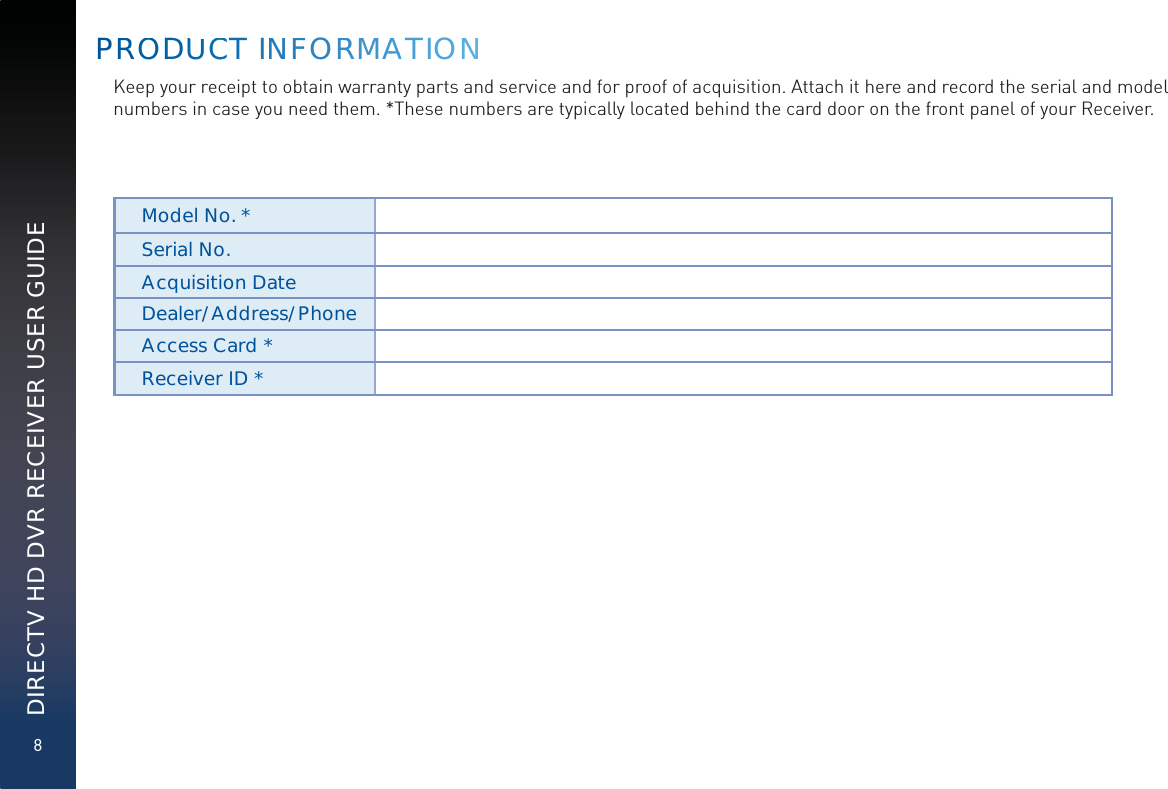 8DIRECTV HD DVR RECEIVER USER GUIDEKeep your receipt to obtain warranty parts and service and for proof of acquisition. Attach it here and record the serial and model numbers in case you need them. *These numbers are typically located behind the card door on the front panel of your Receiver.Model No. *Serial No.Acquisition DateDealer/Address/PhoneAccess Card *Receiver ID *PRROODUUUCCCCT INNFFORRRMMAAATIONNN