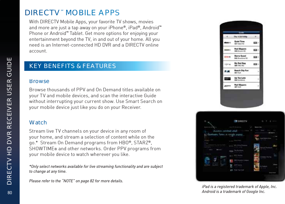 80DIRECTV HD DVR RECEIVER USER GUIDEDIRREECTV™™™™ MMOOBBILLLE AAAPPSSWith DIRECTV Mobile Apps, your favorite TV shows, movies and more are just a tap away on your iPhone®, iPad®, Android™ Phone or Android™ Tablet. Get more options for enjoying your entertainment beyond the TV, in and out of your home. All you need is an Internet-connected HD DVR and a DIRECTV online account.KEY BENEFITS &amp; FEATURES BrowsseBrowse thousands of PPV and On Demand titles available on your TV and mobile devices, and scan the interactive Guide without interrupting your current show. Use Smart Search on your mobile device just like you do on your Receiver.WWattchhStream live TV channels on your device in any room of your home, and stream a selection of content while on the go.*  Stream On Demand programs from HBO®, STARZ®, SHOWTIME® and other networks. Order PPV programs from your mobile device to watch wherever you like.*Only select networks available for live streaming functionality and are subject to change at any time. Please refer to the “NOTE” on page 82 for more details.iPad is a registered trademark of Apple, Inc. Android is a trademark of Google Inc. 