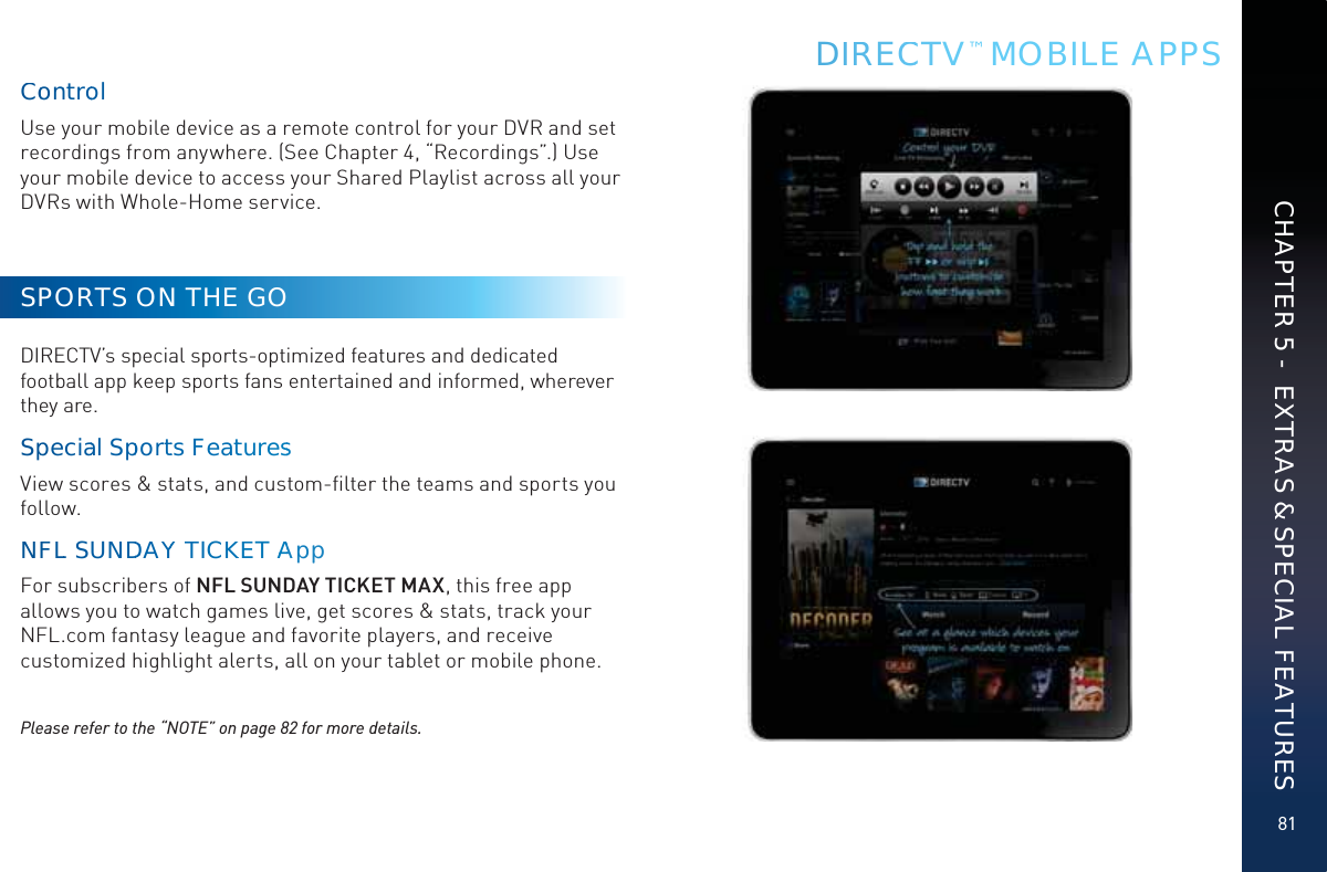 81DIRRECCCTV™ MOBILE APPSCHAPTER 5 -  EXTRAS &amp; SPECIAL FEATURESCoonntroolUse your mobile device as a remote control for your DVR and set recordings from anywhere. (See Chapter 4, “Recordings”.) Use your mobile device to access your Shared Playlist across all your DVRs with Whole-Home service.SPORTS ON THE GODIRECTV’s special sports-optimized features and dedicated football app keep sports fans entertained and informed, wherever they are.Sppeciaal SppporttsFeatturess View scores &amp; stats, and custom-ﬁlter the teams and sports you follow.NFLL SUNDDDDAYYTICKKEET AAAppp  For subscribers of NFL SUNDAY TICKET MAX, this free app allows you to watch games live, get scores &amp; stats, track your NFL.com fantasy league and favorite players, and receive customized highlight alerts, all on your tablet or mobile phone.Please refer to the “NOTE” on page 82 for more details.