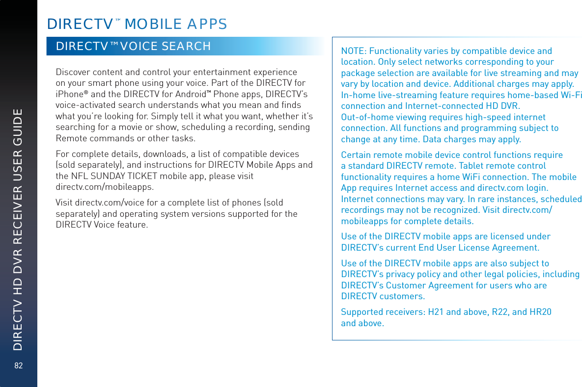 82DIRECTV HD DVR RECEIVER USER GUIDEDIRRECCTTV™™ MMOOBILEE AAPPSSDIRECTV™ VOICE SEARCH Discover content and control your entertainment experience on your smart phone using your voice. Part of the DIRECTV for iPhone® and the DIRECTV for Android™ Phone apps, DIRECTV’s voice-activated search understands what you mean and ﬁnds what you’re looking for. Simply tell it what you want, whether it’s searching for a movie or show, scheduling a recording, sending Remote commands or other tasks. For complete details, downloads, a list of compatible devices (sold separately), and instructions for DIRECTV Mobile Apps and the NFL SUNDAY TICKET mobile app, please visit  directv.com/mobileapps.Visit directv.com/voice for a complete list of phones (sold separately) and operating system versions supported for the DIRECTV Voice feature.NOTE: Functionality varies by compatible device and location. Only select networks corresponding to your package selection are available for live streaming and may vary by location and device. Additional charges may apply. In-home live-streaming feature requires home-based Wi-Fi connection and Internet-connected HD DVR.  Out-of-home viewing requires high-speed internet connection. All functions and programming subject to change at any time. Data charges may apply.Certain remote mobile device control functions require a standard DIRECTV remote. Tablet remote control functionality requires a home WiFi connection. The mobile App requires Internet access and directv.com login. Internet connections may vary. In rare instances, scheduled recordings may not be recognized. Visit directv.com/mobileapps for complete details. Use of the DIRECTV mobile apps are licensed under DIRECTV’s current End User License Agreement. Use of the DIRECTV mobile apps are also subject to DIRECTV’s privacy policy and other legal policies, including DIRECTV’s Customer Agreement for users who are  DIRECTV customers.Supported receivers: H21 and above, R22, and HR20  and above. 