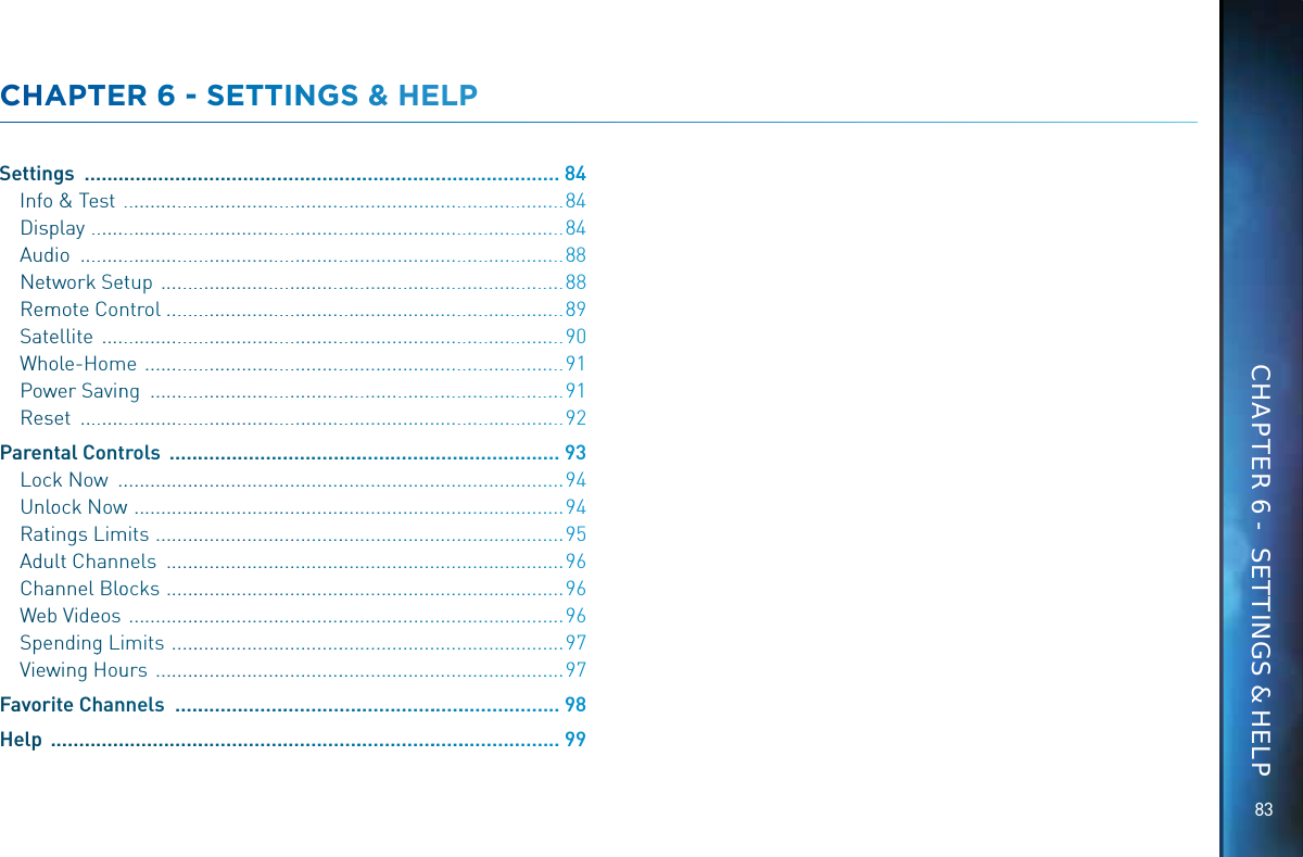 8383CHAAPTTEER 66 -- SETTINNNGSS &amp; HHELLPSettinngs  ................................................................................................884Infoo &amp; Teest  .......................................................................................884Disspplay  .............................................................................................884Auddio  ...............................................................................................888Nettwwork Seettup  ...............................................................................888RemmmoteCConnntrol ..............................................................................889Satteellite  ...........................................................................................990Whoole-Homme  ..................................................................................991Powwwer Saavinnng  .................................................................................991Resset  ................................................................................................992Parenntal Coonttrols  ................................................................................993Locck Noww  .........................................................................................994UnloockNNowww  .....................................................................................994Rattings LLimmmits  .................................................................................995Aduult Channnnels  ...............................................................................996Chaannel Blooocks  ...............................................................................996Webb Videeos  ......................................................................................996Speendingg Limits  ..............................................................................997Viewwwing HHouuurs  .................................................................................997Favorriite Chhannnels  ...............................................................................998Help  .......................................................................................................999CHAPTER 6 -  SETTINGS &amp; HELP