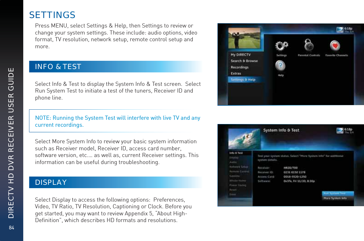 84DIRECTV HD DVR RECEIVER USER GUIDEPress MENU, select Settings &amp; Help, then Settings to review or change your system settings. These include: audio options, video format, TV resolution, network setup, remote control setup and more. INFO &amp; TESTSelect Info &amp; Test to display the System Info &amp; Test screen.  Select Run System Test to initiate a test of the tuners, Receiver ID and phone line.  NOTE: Running the System Test will interfere with live TV and any current recordings.Select More System Info to review your basic system information such as Receiver model, Receiver ID, access card number, software version, etc.… as well as, current Receiver settings. This information can be useful during troubleshooting.DISPLAYSelect Display to access the following options:  Preferences, Video, TV Ratio, TV Resolution, Captioning or Clock. Before you get started, you may want to review Appendix 5, “About High-Deﬁnition”, which describes HD formats and resolutions. SETTTINNGGS