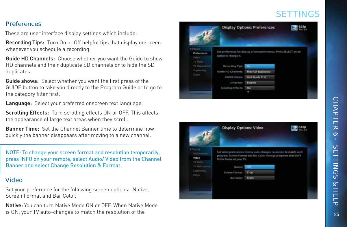 8585PreefeereencceesThese are user interface display settings which include:Recording Tips:  Turn On or Off helpful tips that display onscreen whenever you schedule a recording.Guide HD Channels:  Choose whether you want the Guide to show   HD channels and their duplicate SD channels or to hide the SD duplicates.Guide shows:  Select whether you want the ﬁrst press of the GUIDE button to take you directly to the Program Guide or to go to the category ﬁlter ﬁrst.Language:  Select your preferred onscreen text language.Scrolling Effects:  Turn scrolling effects ON or OFF. This affects the appearance of large text areas when they scroll.Banner Time:  Set the Channel Banner time to determine how quickly the banner disappears after moving to a new channel.NOTE: To change your screen format and resolution temporarily, press INFO on your remote, select Audio/ Video from the Channel Banner and select Change Resolution &amp; Format.Viddeoo Set your preference for the following screen options:  Native, Screen Format and Bar Color.Native: You can turn Native Mode ON or OFF. When Native Mode is ON, your TV auto-changes to match the resolution of the SETTINGSCHAPTER 6 -  SETTINGS &amp; HELP
