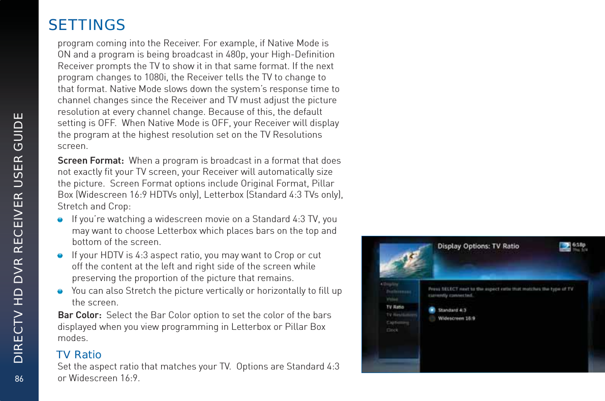 86DIRECTV HD DVR RECEIVER USER GUIDEprogram coming into the Receiver. For example, if Native Mode is ON and a program is being broadcast in 480p, your High-Deﬁnition Receiver prompts the TV to show it in that same format. If the next program changes to 1080i, the Receiver tells the TV to change to that format. Native Mode slows down the system’s response time to channel changes since the Receiver and TV must adjust the picture resolution at every channel change. Because of this, the default setting is OFF.  When Native Mode is OFF, your Receiver will display the program at the highest resolution set on the TV Resolutions screen. Screen Format:  When a program is broadcast in a format that does not exactly ﬁt your TV screen, your Receiver will automatically size the picture.  Screen Format options include Original Format, Pillar Box (Widescreen 16:9 HDTVs only), Letterbox (Standard 4:3 TVs only), Stretch and Crop:    If you’re watching a widescreen movie on a Standard 4:3 TV, you may want to choose Letterbox which places bars on the top and bottom of the screen.   If your HDTV is 4:3 aspect ratio, you may want to Crop or cut off the content at the left and right side of the screen while preserving the proportion of the picture that remains.   You can also Stretch the picture vertically or horizontally to ﬁll up the screen.Bar Color:  Select the Bar Color option to set the color of the bars displayed when you view programming in Letterbox or Pillar Box modes.   TVV Raatio  Set the aspect ratio that matches your TV.  Options are Standard 4:3 or Widescreen 16:9.SETTTINNGGS