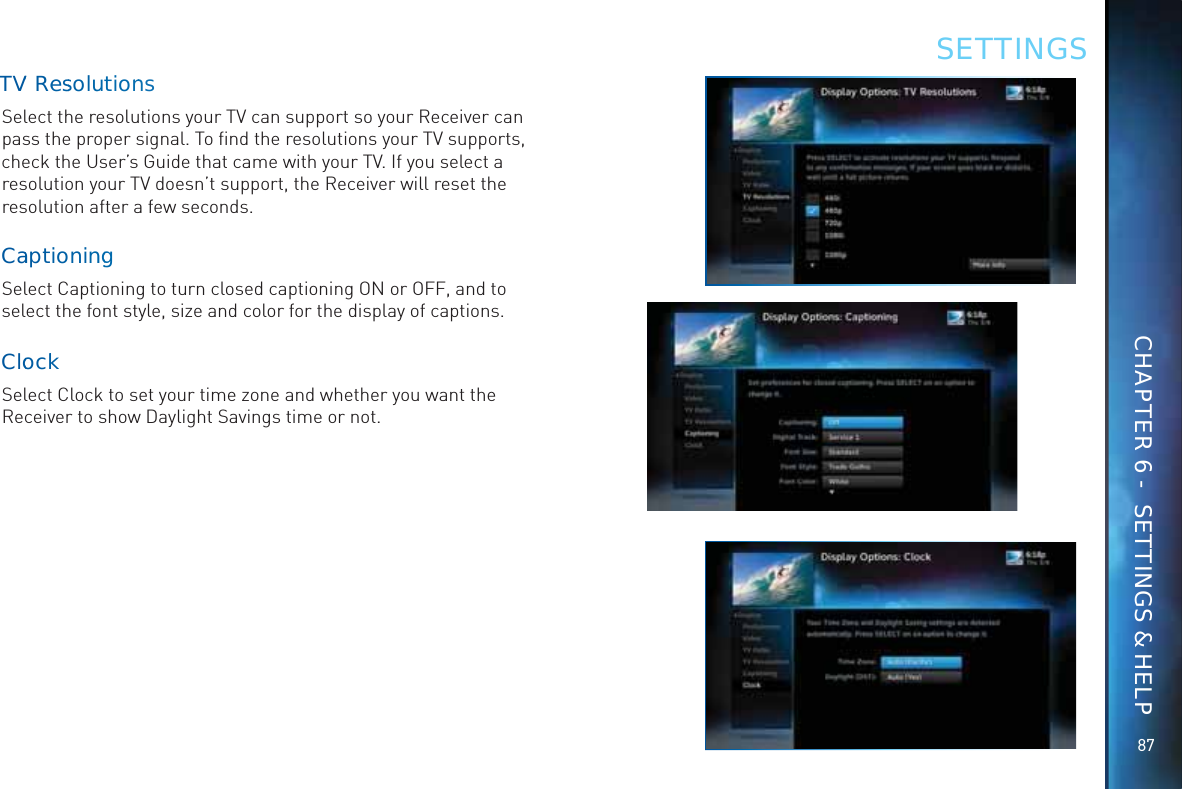 8787TVV ReessoluuttionnnsSelect the resolutions your TV can support so your Receiver can pass the proper signal. To ﬁnd the resolutions your TV supports, check the User’s Guide that came with your TV. If you select a resolution your TV doesn’t support, the Receiver will reset the resolution after a few seconds.CaaptiooninnggSelect Captioning to turn closed captioning ON or OFF, and to select the font style, size and color for the display of captions.CloockkSelect Clock to set your time zone and whether you want the Receiver to show Daylight Savings time or not.SETTINGSCHAPTER 6 -  SETTINGS &amp; HELP