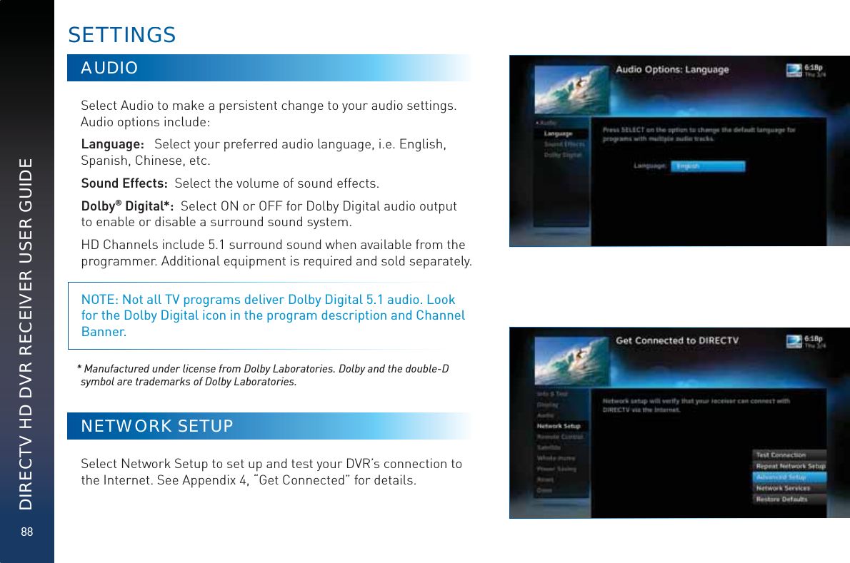 88DIRECTV HD DVR RECEIVER USER GUIDEAUDIOSelect Audio to make a persistent change to your audio settings.Audio options include: Language:   Select your preferred audio language, i.e. English, Spanish, Chinese, etc.Sound Effects:  Select the volume of sound effects.Dolby® Digital*:  Select ON or OFF for Dolby Digital audio output to enable or disable a surround sound system. HD Channels include 5.1 surround sound when available from the programmer. Additional equipment is required and sold separately.NOTE: Not all TV programs deliver Dolby Digital 5.1 audio. Look for the Dolby Digital icon in the program description and Channel Banner. * Manufactured under license from Dolby Laboratories. Dolby and the double-D symbol are trademarks of Dolby Laboratories.NETWORK SETUPSelect Network Setup to set up and test your DVR’s connection to the Internet. See Appendix 4, “Get Connected” for details. SETTTINNGGS