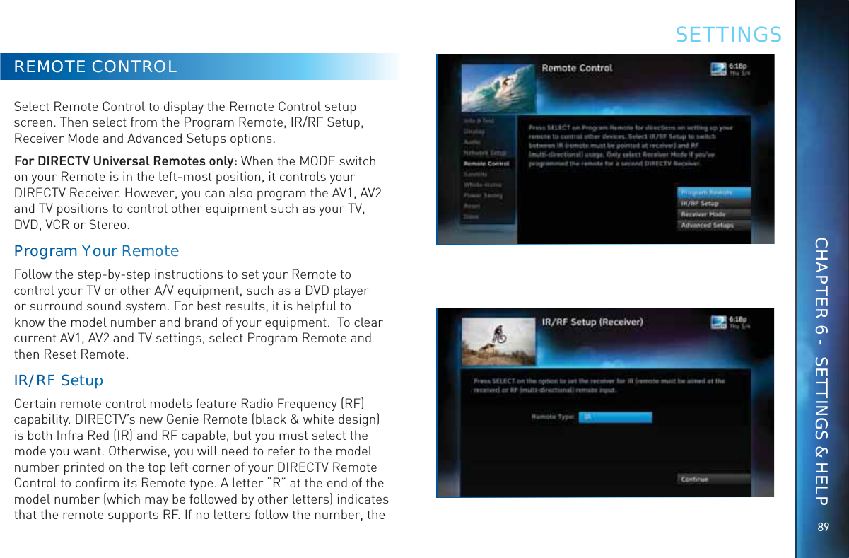 8989REMOTE CONTROLSelect Remote Control to display the Remote Control setup screen. Then select from the Program Remote, IR/RF Setup, Receiver Mode and Advanced Setups options.For DIRECTV Universal Remotes only: When the MODE switch on your Remote is in the left-most position, it controls your DIRECTV Receiver. However, you can also program the AV1, AV2 and TV positions to control other equipment such as your TV, DVD, VCR or Stereo.Prograam YoYuuurr ReemmooteFollow the step-by-step instructions to set your Remote to control your TV or other A/V equipment, such as a DVD player or surround sound system. For best results, it is helpful to know the model number and brand of your equipment.  To clear current AV1, AV2 and TV settings, select Program Remote and then Reset Remote.IR//RF SettuupCertain remote control models feature Radio Frequency (RF) capability. DIRECTV’s new Genie Remote (black &amp; white design) is both Infra Red (IR) and RF capable, but you must select the mode you want. Otherwise, you will need to refer to the model number printed on the top left corner of your DIRECTV Remote Control to conﬁrm its Remote type. A letter “R” at the end of the model number (which may be followed by other letters) indicates that the remote supports RF. If no letters follow the number, the SETTINGSCHAPTER 6 -  SETTINGS &amp; HELP