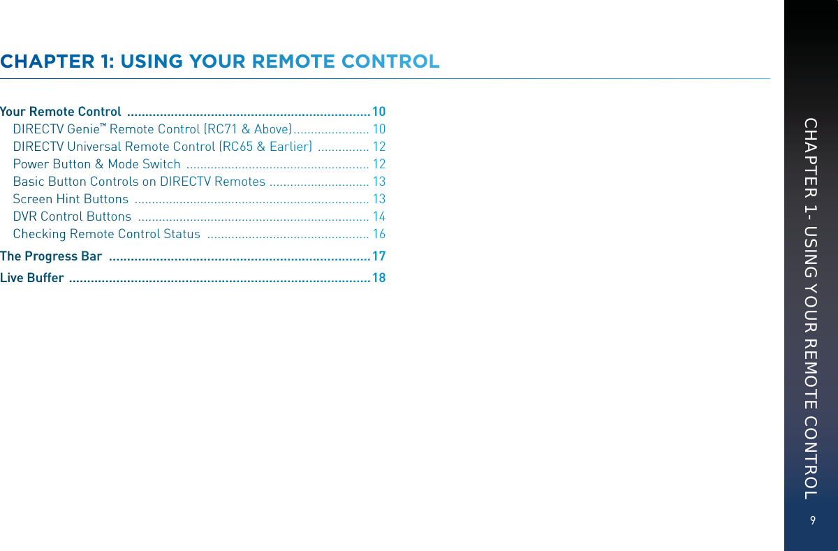 9CHAPTER 1 - USING YOUR REMOTE CONTROLCHAAPTTEER 11: UUUUSINNG YYYOUUR RREMOTTEE COONNTRROLYourRRRemote CCControll  ...........................................................................10DIRREECTVV Geenie™ Reemmmmote Conttrrrol (RC771 &amp; Abbovee) ........................10DIRREECTVV Unniversall RRRemote Control (RRRCC65 &amp; Earlier)  .................12Powwwer Buuttooon &amp; Moodde Switch  ...........................................................12Bassic Buttonn Contrrolls on DIREECTV Reeemmotes  ................................13ScrreeenHHint Buttonns  ...........................................................................13DVRRR ConttrolButtonnss  ..........................................................................14Cheeckingg Reeemote CCooontrol Statuus  ....................................................16The PPrrogreessBBar  ................................................................................17LiveBBufferr  ...........................................................................................18