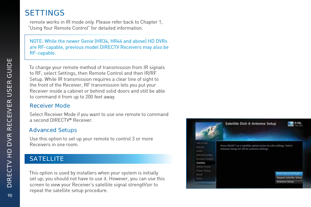 90DIRECTV HD DVR RECEIVER USER GUIDEremote works in IR mode only. Please refer back to Chapter 1, “Using Your Remote Control” for detailed information.NOTE: While the newer Genie (HR34, HR44 and above) HD DVRs are RF-capable, previous model DIRECTV Receivers may also be  RF-capable.To change your remote method of transmission from IR signals to RF, select Settings, then Remote Control and then IR/RF Setup. While IR transmission requires a clear line of sight to the front of the Receiver, RF transmission lets you put your Receiver inside a cabinet or behind solid doors and still be able to command it from up to 200 feet away.ReeceeivverMModdddeSelect Receiver Mode if you want to use one remote to command a second DIRECTV® Receiver.Addvaanceddd SeeettupssUse this option to set up your remote to control 3 or more Receivers in one room. SATELLITEThis option is used by installers when your system is initially set up; you should not have to use it. However, you can use this screen to view your Receiver’s satellite signal strength\or to repeat the satellite setup procedure.SETTTINNGGS