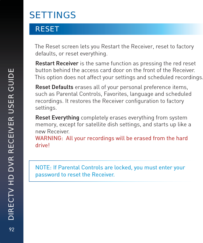92DIRECTV HD DVR RECEIVER USER GUIDERESETThe Reset screen lets you Restart the Receiver, reset to factory defaults, or reset everything. Restart Receiver is the same function as pressing the red reset button behind the access card door on the front of the Receiver. This option does not affect your settings and scheduled recordings.Reset Defaults erases all of your personal preference items, such as Parental Controls, Favorites, language and scheduled recordings. It restores the Receiver conﬁguration to factory settings.Reset Everything completely erases everything from system memory, except for satellite dish settings, and starts up like a new Receiver.  WARNING:  All your recordings will be erased from the hard drive! NOTE: If Parental Controls are locked, you must enter your password to reset the Receiver.SETTTINNGGS