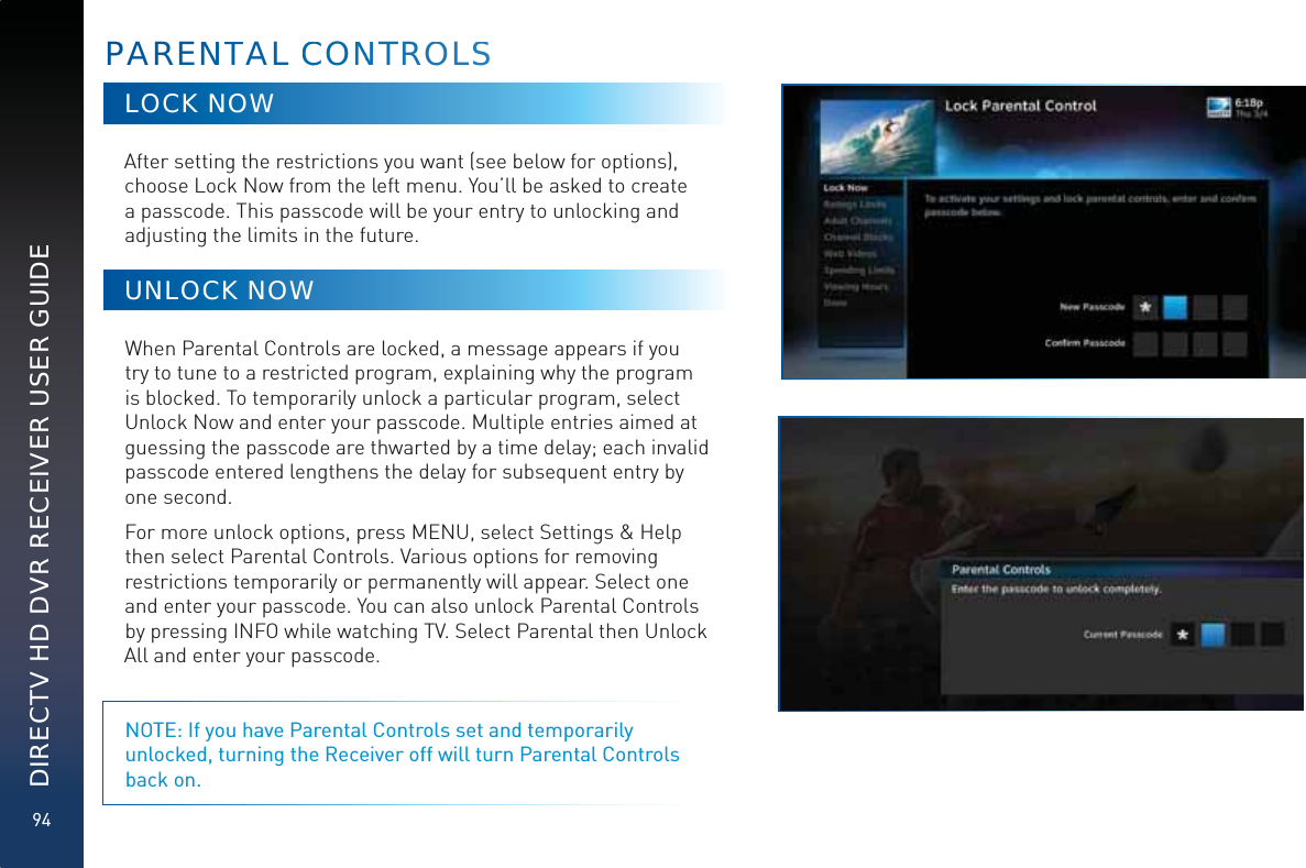 94DIRECTV HD DVR RECEIVER USER GUIDELOCK NOWAfter setting the restrictions you want (see below for options), choose Lock Now from the left menu. You’ll be asked to create a passcode. This passcode will be your entry to unlocking and adjusting the limits in the future.UNLOCK NOWWhen Parental Controls are locked, a message appears if you try to tune to a restricted program, explaining why the program is blocked. To temporarily unlock a particular program, select Unlock Now and enter your passcode. Multiple entries aimed at guessing the passcode are thwarted by a time delay; each invalid passcode entered lengthens the delay for subsequent entry by one second.For more unlock options, press MENU, select Settings &amp; Help then select Parental Controls. Various options for removing restrictions temporarily or permanently will appear. Select one and enter your passcode. You can also unlock Parental Controls by pressing INFO while watching TV. Select Parental then Unlock All and enter your passcode. NOTE: If you have Parental Controls set and temporarily unlocked, turning the Receiver off will turn Parental Controls back on.PARENNTAL CCONNNTROOLSS