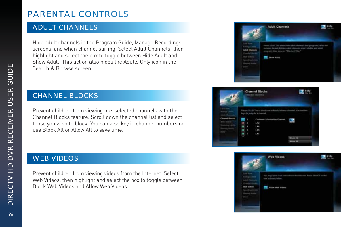 96DIRECTV HD DVR RECEIVER USER GUIDEADULT CHANNELSHide adult channels in the Program Guide, Manage Recordings screens, and when channel surﬁng. Select Adult Channels, then highlight and select the box to toggle between Hide Adult and Show Adult. This action also hides the Adults Only icon in the Search &amp; Browse screen.CHANNEL BLOCKSPrevent children from viewing pre-selected channels with the Channel Blocks feature. Scroll down the channel list and select those you wish to block. You can also key in channel numbers or use Block All or Allow All to save time.WEB VIDEOSPrevent children from viewing videos from the Internet. Select Web Videos, then highlight and select the box to toggle between Block Web Videos and Allow Web Videos.PARENNTAL CCONNNTROOLSS