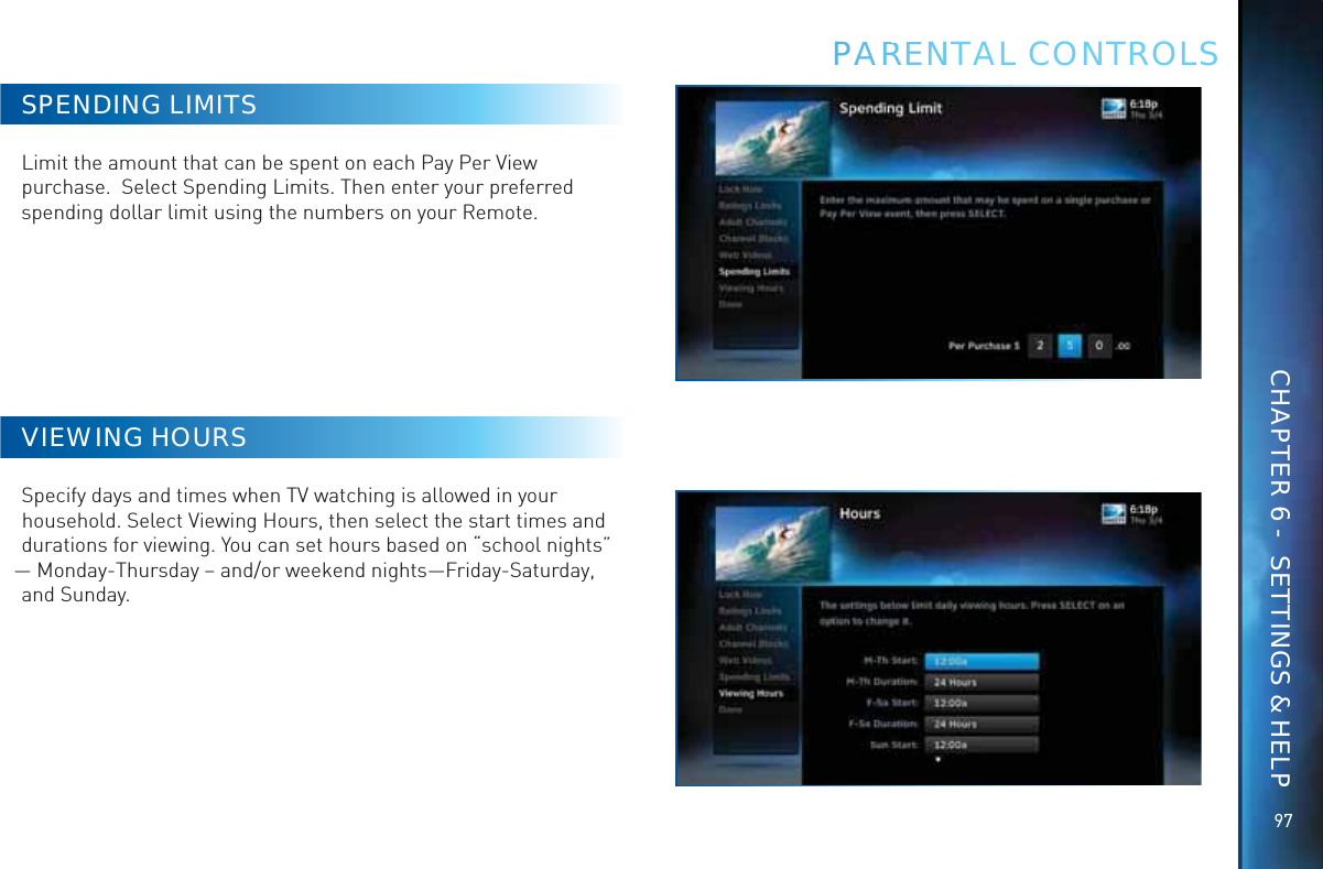 9797SPENDING LIMITSLimit the amount that can be spent on each Pay Per View purchase.  Select Spending Limits. Then enter your preferred spending dollar limit using the numbers on your Remote.VIEWING HOURSSpecify days and times when TV watching is allowed in your household. Select Viewing Hours, then select the start times and durations for viewing. You can set hours based on “school nights” — Monday-Thursday – and/or weekend nights—Friday-Saturday, and Sunday.PAARREENTAL CONTROLSCHAPTER 6 -  SETTINGS &amp; HELP
