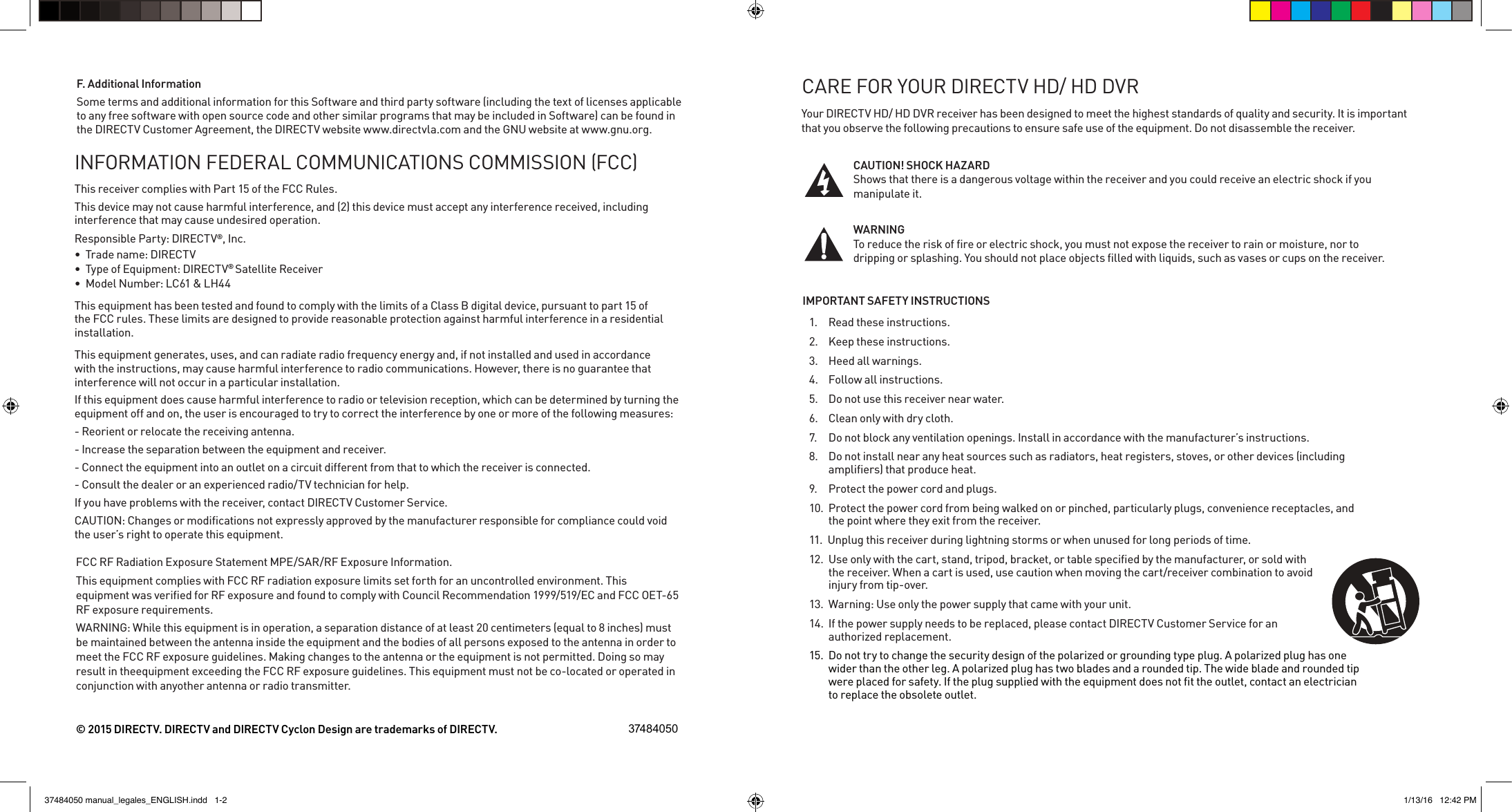 Your DIRECTV HD/ HD DVR receiver has been designed to meet the highest standards of quality and security. It is important that you observe the following precautions to ensure safe use of the equipment. Do not disassemble the receiver.CAUTION! SHOCK HAZARD        Shows that there is a dangerous voltage within the receiver and you could receive an electric shock if you manipulate it.WARNING             To reduce the risk of ﬁre or electric shock, you must not expose the receiver to rain or moisture, nor to dripping or splashing. You should not place objects ﬁlled with liquids, such as vases or cups on the receiver. IMPORTANT SAFETY INSTRUCTIONS1.  Read these instructions.2.  Keep these instructions.3.  Heed all warnings.4.  Follow all instructions.5.  Do not use this receiver near water.6.  Clean only with dry cloth.7.  Do not block any ventilation openings. Install in accordance with the manufacturer’s instructions.8.  Do not install near any heat sources such as radiators, heat registers, stoves, or other devices (including ampliﬁers) that produce heat.9.  Protect the power cord and plugs.10.  Protect the power cord from being walked on or pinched, particularly plugs, convenience receptacles, and the point where they exit from the receiver.  11.  Unplug this receiver during lightning storms or when unused for long periods of time.12.  Use only with the cart, stand, tripod, bracket, or table speciﬁed by the manufacturer, or sold with the receiver. When a cart is used, use caution when moving the cart/receiver combination to avoid injury from tip-over.  13.  Warning: Use only the power supply that came with your unit.14.  If the power supply needs to be replaced, please contact DIRECTV Customer Service for an authorized replacement. 15.  Do not try to change the security design of the polarized or grounding type plug. A polarized plug has one wider than the other leg. A polarized plug has two blades and a rounded tip. The wide blade and rounded tip were placed for safety. If the plug supplied with the equipment does not ﬁt the outlet, contact an electrician to replace the obsolete outlet.CARE FOR YOUR DIRECTV HD/ HD DVRThis receiver complies with Part 15 of the FCC Rules. This device may not cause harmful interference, and (2) this device must accept any interference received, including interference that may cause undesired operation.Responsible Party: DIRECTV®, Inc.  ® Satellite Receiver LC61 &amp; LH44 This equipment has been tested and found to comply with the limits of a Class B digital device, pursuant to part 15 of the FCC rules. These limits are designed to provide reasonable protection against harmful interference in a residential installation.This equipment generates, uses, and can radiate radio frequency energy and, if not installed and used in accordance with the instructions, may cause harmful interference to radio communications. However, there is no guarantee that interference will not occur in a particular installation.If this equipment does cause harmful interference to radio or television reception, which can be determined by turning the equipment off and on, the user is encouraged to try to correct the interference by one or more of the following measures:- Reorient or relocate the receiving antenna.- Increase the separation between the equipment and receiver.- Connect the equipment into an outlet on a circuit different from that to which the receiver is connected.- Consult the dealer or an experienced radio/TV technician for help.If you have problems with the receiver, contact DIRECTV Customer Service.the user’s right to operate this equipment.© 2015 DIRECTV. DIRECTV and DIRECTV Cyclon Design are trademarks of DIRECTV. 37484050F. Additional InformationSome terms and additional information for this Software and third party software (including the text of licenses applicable to any free software with open source code and other similar programs that may be included in Software) can be found in This equipment complies with FCC RF radiation exposure limits set forth for an uncontrolled environment. This equipment was veriﬁed for RF exposure and found to comply with Council Recommendation 1999/519/EC and FCC OET-65 RF exposure requirements.be maintained between the antenna inside the equipment and the bodies of all persons exposed to the antenna in order to result in theequipment exceeding the FCC RF exposure guidelines. This equipment must not be co-located or operated in conjunction with anyother antenna or radio transmitter.37484050 manual_legales_ENGLISH.indd   1-2 1/13/16   12:42 PM