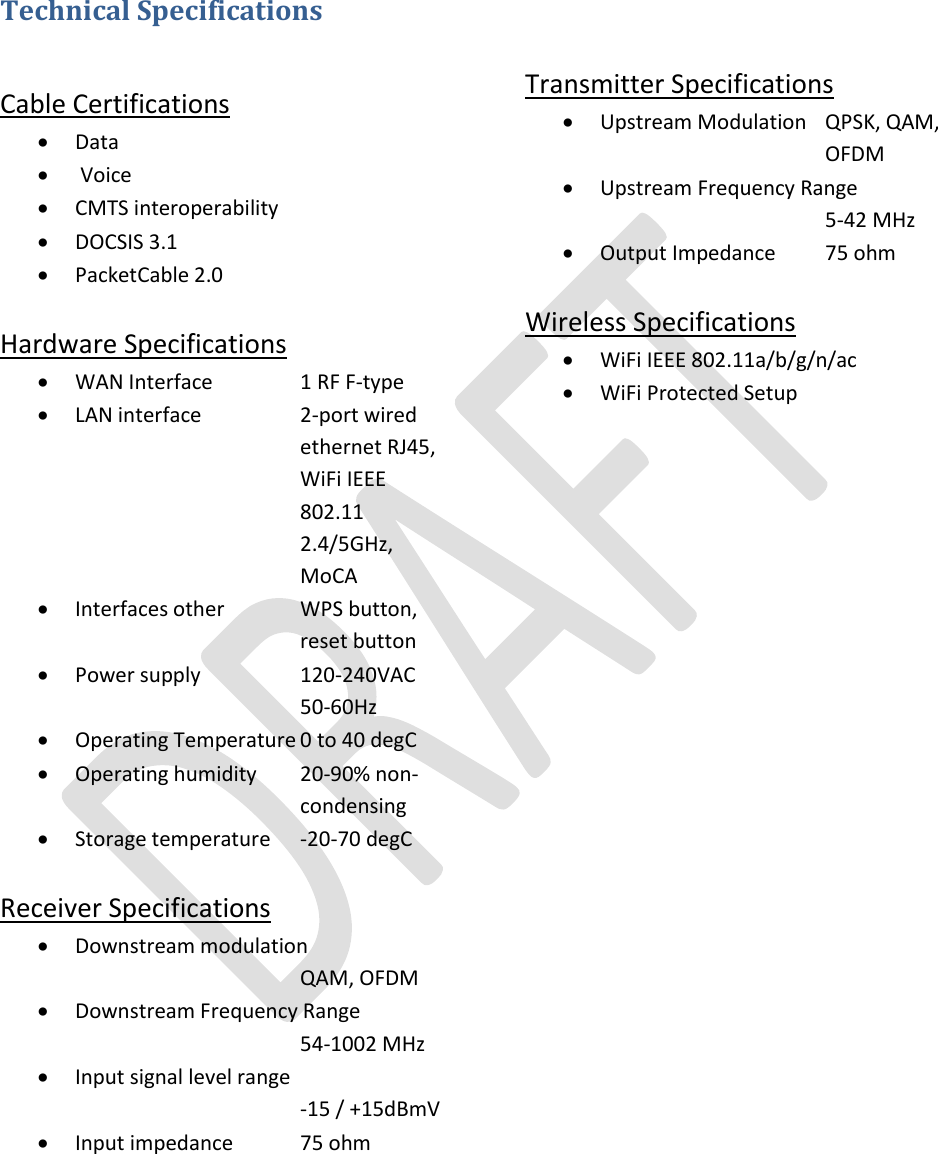   Technical Specifications  Cable Certifications  Data   Voice  CMTS interoperability  DOCSIS 3.1  PacketCable 2.0  Hardware Specifications  WAN Interface    1 RF F-type  LAN interface    2-port wired        ethernet RJ45,       WiFi IEEE        802.11         2.4/5GHz,       MoCA  Interfaces other   WPS button,        reset button  Power supply    120-240VAC     50-60Hz  Operating Temperature 0 to 40 degC  Operating humidity  20-90% non-       condensing  Storage temperature  -20-70 degC  Receiver Specifications  Downstream modulation           QAM, OFDM  Downstream Frequency Range       54-1002 MHz  Input signal level range       -15 / +15dBmV  Input impedance  75 ohm       Transmitter Specifications  Upstream Modulation  QPSK, QAM,        OFDM  Upstream Frequency Range       5-42 MHz  Output Impedance  75 ohm  Wireless Specifications  WiFi IEEE 802.11a/b/g/n/ac  WiFi Protected Setup       