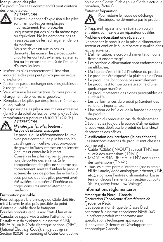 10Manipulation des pilesCe produit (ou sa télécommande) peut contenir des piles jetables.• Insérez les piles correctement. L&apos;insertion incorrecte des piles peut provoquer un risque d&apos;explosion.• Ne tentez pas de recharger des piles jetables ou à usage unique.• Veuillez suivre les instructions fournies pour le chargement de piles rechargeables.• Remplacez les piles par des piles du même type ou équivalent.• N&apos;exposez pas les piles à une chaleur excessive (lumière du soleil ou feu, par exemple) et à des températures supérieures à 100 °C (212 °F).Distribution par câblePour cet appareil, le blindage du câble doit être mis à la terre le plus près possible du point d&apos;entrée du câble dans le bâtiment.Pour les produits vendus aux États-Unis et au Canada, ce rappel vise à attirer l&apos;attention de l&apos;installateur du système sur la norme ANSI/NFPA 70, ou le Code électrique national (NEC, National Electrical Code), en particulier sa Section 820.93, Grounding of Outer Conductive Shield of a Coaxial Cable (ou le Code électrique canadien, Partie 1).Entretien/réparationSi l&apos;appareil nécessite une réparation ou un entretien, confiez-le à un réparateur qualifié.Problème nécessitant une réparationDébranchez le produit de la prise d&apos;alimentation secteur et confiez-le à un réparateur qualifié dans les cas suivants :• L&apos;alimentation, le cordon d&apos;alimentation ou la fiche est endommagé.• Les cordons d&apos;alimentation sont endommagés ou effilochés.• Du liquide s&apos;est infiltré à l&apos;intérieur du produit.• Le produit a été exposé à la pluie ou à de l&apos;eau.• Le produit ne fonctionne pas normalement.• Le produit est tombé ou a été abîmé d&apos;une quelconque manière.• Le produit présente des signes perceptibles de surchauffe.• Les performances du produit présentent des variations importantes.• Une odeur de brûlé ou de la fumée se dégage du produit.Protection du produit en cas de déplacementDéconnectez toujours la source d&apos;alimentation lorsque vous déplacez le produit ou branchez/débranchez des câbles.Classification des interfaces (le cas échéant)Les interfaces externes du produit sont classées comme suit :• Cable (Câble) (IN/OUT) : circuit TNV, non sujet à des surtensions (TNV-1)• MoCA, HPNA, RF : circuit TNV, non sujet à des surtensions (TNV-1)• Tous les autres ports d&apos;interface (par exemple, HDMI, audio/vidéo analogique, Ethernet, USB, etc.), y compris l&apos;entrée d&apos;alimentation basse tension depuis l&apos;alimentation secteur : circuits SELV (Safety Extra-Low Voltage)Informations réglementairesAmérique du Nord - CanadaDéclaration Canadienne d’interférence deFréquence RadioCet appareil numérique de Classe B est conforme à la norme canadienne NMB-003.Le présent produit est conforme aux spécifications techniques applicables d&apos;Innovation, Sciences et Développement Économique Canada.!ATTENTIONIl existe un danger d&apos;explosion si les piles sont manipulées ou remplacées incorrectement. Remplacez-les uniquement par des piles du même type ou équivalent. Ne les démontez pas et n&apos;essayez pas de les recharger en dehors du système.Vous ne devez en aucun cas les démonter, les écraser, les percer, court-circuiter les contacts externes, les jeter au feu ou les exposer au feu, à de l&apos;eau ou à d&apos;autres liquides.!ATTENTIONN&apos;avalez pas les piles boutons !Risque de brûlures chimiquesLe produit ou la télécommande fournie avec peut contenir une pile bouton. En cas d&apos;ingestion, celle-ci peut provoquer de graves brûlures internes en seulement 2 heures et conduire à la mort.Conservez les piles neuves et usagées hors de portée des enfants. Si le compartiment des piles ne se ferme pas correctement, arrêtez d&apos;utiliser le produit et tenez-le hors de portée des enfants. Si vous pensez que des piles peuvent avoir été avalées ou placées à l&apos;intérieur du corps, consultez immédiatement un médecin.!Pour réduire le risque de décharge électrique, ne démontez pas le produit.