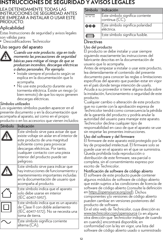 12INSTRUCCIONES DE SEGURIDAD Y AVISOS LEGALESLEA DETENIDAMENTE TODAS LAS INSTRUCCIONES DE SEGURIDAD ANTES DE EMPEZAR A INSTALAR O USAR ESTE PRODUCTO.AplicabilidadEstas Instrucciones de seguridad y avisos legales son válidas para:• Descodificadores TechnicolorUso seguro del aparatoSímbolos utilizadosLos siguientes símbolos pueden aparecer en el presente documento y en la documentación que acompaña al aparato, así como en el propio producto o en los accesorios que vienen incluidos:DirectivasUso del productoEl producto se debe instalar y usar siempre siguiendo exactamente las instrucciones del fabricante descritas en la documentación de usuario que lo acompaña.Antes de empezar a instalar o usar este producto, lea detenidamente el contenido del presente documento para conocer las reglas o limitaciones específicas del aparato que puedan estar en vigor en el país donde tenga intención de usarlo.Acuda a su proveedor si tiene alguna duda sobre la instalación, funcionamiento o seguridad de este producto.Cualquier cambio o alteración de este producto que no cuente con la aprobación expresa de Technicolor tendrá como consecuencia la pérdida de la garantía del producto y podría anular la autoridad del usuario para manejar este aparato. Technicolor declina cualquier tipo de responsabilidad en caso de que el aparato se use sin respetar las presentes instrucciones.Uso del software y del firmwareEl firmware de este aparato está protegido por la ley de propiedad intelectual. El firmware solo se puede usar en el aparato en el que se suministra. Queda prohibida toda reproducción o distribución de este firmware, sea parcial o completa, sin el consentimiento expreso por escrito de Technicolor.Notificación de software de código abiertoEl software de este producto puede contener algunos módulos de software de código abierto que están sujetos a las condiciones de licencia de software de código abierto (consulte la definición en https://opensource.org/osd). Dichos componentes y/o versiones de código abierto pueden cambiar en versiones posteriores del producto de software.En el sitio web de Technicolor, cuya dirección es www.technicolor.com/opensource (o en alguna otra dirección que Technicolor indique de cuando en cuando) encontrará disponible, en conformidad con la ley en vigor, una lista del software de código abierto usado o suministrado !Cuando use este producto, siga en todo momento las precauciones de seguridad básicas para mitigar el riesgo de que se produzcan incendios, descargas eléctricas o daños personales. Por ejemplo:• Instale siempre el producto según se explica en la documentación que lo acompaña.• No use este producto durante una tormenta eléctrica. Existe un riesgo (si bien remoto) de que los rayos generen descargas eléctricas.Símbolo IndicaciónEste símbolo sirve para avisar de que existe voltaje sin aislar en el interior de este producto de una magnitud suficiente como para provocar descargas eléctricas. Por tanto, cualquier contacto con una pieza interior del producto puede ser peligroso.Este símbolo sirve para indicar que hay instrucciones de funcionamiento y mantenimiento importantes incluidas en la documentación de usuario que acompaña al producto.Este símbolo indica que el aparato solo debe usarse en interior (IEC 60417-5957).Este símbolo indica que es un aparato de Clase II con doble aislamiento (IEC 60417-5172). No se necesita una toma de tierra.Este símbolo significa corriente alterna (CA).!Este símbolo significa corriente continua (CC).Este símbolo significa polaridad eléctrica.Este símbolo significa fusible.Símbolo Indicación