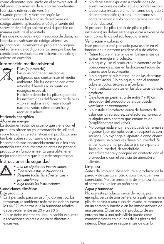 13como elemento incrustado en el software actual del producto, además de sus correspondientes licencias y números de versión.Cuando proceda, y siempre según las condiciones de las licencias de software de código abierto aplicables, el código fuente del software de código abierto está disponible de manera gratuita al solicitarlo.Para que no quede ningún resquicio de duda, las licencias de software de código abierto las proporciona únicamente el propietario original del software de código abierto, siempre bajo las condiciones estipuladas en la licencia de código abierto en cuestión.Información medioambientalPilas (si procede)Las pilas contienen sustancias peligrosas que contaminan el medio ambiente. No las deseche con otros artículos. Llévelas a un punto de recogida especial.Recicle o deseche las pilas siguiendo las instrucciones del fabricante de pilas y con arreglo a la normativa local/nacional sobre cómo desechar y reciclar residuos.Eficiencia energéticaAhorro de energía.La documentación de usuario que viene con el producto ofrece no ya información de utilidad sobre todas las características del producto, sino también sobre su consumo de energía. Recomendamos encarecidamente que lea con atención esta documentación antes de poner el producto en funcionamiento para obtener el mejor rendimiento que le puede proporcionar.Instrucciones de seguridadCondiciones climáticasEste producto:• Está pensado para un uso fijo doméstico. La temperatura ambiente máxima no debe superar los 40 °C, mientras que la humedad relativa debe oscilar entre un 20 y un 80 %.• No se debe montar en una ubicación expuesta a radiaciones solares o de calor directas o excesivas.• No debe estar expuesto a condiciones de acumulaciones de calor, agua o condensación.• Debe estar instalado en un entorno de grado 2 de contaminación (esto es, un entorno sin contaminación o solo con contaminación seca no conductora).Si procede, las pilas (pack de pilas o pilas instaladas) no deben estar expuestas a excesos de calor como la luz del sol, fuego o similar.Ventilación y colocaciónEste producto está pensado para usarse en el interior de un entorno residencial o de oficina.• Retire todo el material de embalaje antes de aplicar energía al producto.• Coloque y use el producto únicamente en las posiciones descritas en la documentación de usuario que lo acompaña.• No bloquee ni cubra ninguna de las aberturas de ventilación. No coloque nunca el aparato sobre artículos textiles o alfombras.• No introduzca objetos en las aberturas de este producto.• Deje libre un perímetro de entre 7 y 10 cm alrededor del producto para que pueda ventilarse correctamente.• No instale el producto cerca de fuentes de calor como radiadores, calefactores, hornos o cualquier otro aparato que emane calor (amplificadores incluidos).• No ponga nada encima que pueda derramarse o gotear (por ejemplo, velas o recipientes con líquido). No exponga el aparato a condiciones de goteos, salpicaduras, lluvia o humedad. Si entra líquido en el producto o si se expone a lluvia o humedad, desenchúfelo inmediatamente y póngase en contacto con el proveedor o con el servicio de atención al cliente.LimpiezaAntes de limpiarlo, desenchufe el producto de la pared y de cualquier otro dispositivo que haya conectado. No use productos de limpieza líquidos ni aerosoles. Utilice un paño seco.Agua y humedadNo use este producto cerca del agua, por ejemplo, cerca de una bañera, una palangana, una pila de cocina o una cuba de lavado, ni tampoco en un sótano húmedo o en las inmediaciones de una piscina. El traslado del producto de un entorno frío a uno más cálido puede crear condensaciones en algunas de las piezas del interior. Deje que se seque antes de usarlo.!• Lea las siguientes instrucciones.• Conserve estas instrucciones.• Respete todas las advertencias y precauciones.• Siga todas las instrucciones.