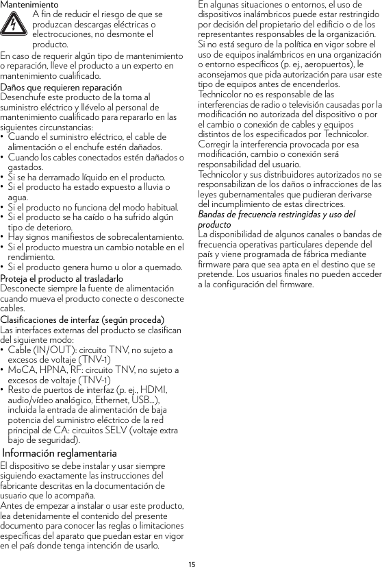 15MantenimientoEn caso de requerir algún tipo de mantenimiento o reparación, lleve el producto a un experto en mantenimiento cualificado.Daños que requieren reparaciónDesenchufe este producto de la toma al suministro eléctrico y llévelo al personal de mantenimiento cualificado para repararlo en las siguientes circunstancias:• Cuando el suministro eléctrico, el cable de alimentación o el enchufe estén dañados.• Cuando los cables conectados estén dañados o gastados.• Si se ha derramado líquido en el producto.• Si el producto ha estado expuesto a lluvia o agua.• Si el producto no funciona del modo habitual.• Si el producto se ha caído o ha sufrido algún tipo de deterioro.• Hay signos manifiestos de sobrecalentamiento.• Si el producto muestra un cambio notable en el rendimiento.• Si el producto genera humo u olor a quemado.Proteja el producto al trasladarloDesconecte siempre la fuente de alimentación cuando mueva el producto conecte o desconecte cables.Clasificaciones de interfaz (según proceda)Las interfaces externas del producto se clasifican del siguiente modo:• Cable (IN/OUT): circuito TNV, no sujeto a excesos de voltaje (TNV-1)• MoCA, HPNA, RF: circuito TNV, no sujeto a excesos de voltaje (TNV-1)• Resto de puertos de interfaz (p. ej., HDMI, audio/vídeo analógico, Ethernet, USB...), incluida la entrada de alimentación de baja potencia del suministro eléctrico de la red principal de CA: circuitos SELV (voltaje extra bajo de seguridad). Información reglamentariaEl dispositivo se debe instalar y usar siempre siguiendo exactamente las instrucciones del fabricante descritas en la documentación de usuario que lo acompaña.Antes de empezar a instalar o usar este producto, lea detenidamente el contenido del presente documento para conocer las reglas o limitaciones específicas del aparato que puedan estar en vigor en el país donde tenga intención de usarlo.En algunas situaciones o entornos, el uso de dispositivos inalámbricos puede estar restringido por decisión del propietario del edificio o de los representantes responsables de la organización.Si no está seguro de la política en vigor sobre el uso de equipos inalámbricos en una organización o entorno específicos (p. ej., aeropuertos), le aconsejamos que pida autorización para usar este tipo de equipos antes de encenderlos.Technicolor no es responsable de las interferencias de radio o televisión causadas por la modificación no autorizada del dispositivo o por el cambio o conexión de cables y equipos distintos de los especificados por Technicolor. Corregir la interferencia provocada por esa modificación, cambio o conexión será responsabilidad del usuario.Technicolor y sus distribuidores autorizados no se responsabilizan de los daños o infracciones de las leyes gubernamentales que pudieran derivarse del incumplimiento de estas directrices.Bandas de frecuencia restringidas y uso del productoLa disponibilidad de algunos canales o bandas de frecuencia operativas particulares depende del país y viene programada de fábrica mediante firmware para que sea apta en el destino que se pretende. Los usuarios finales no pueden acceder a la configuración del firmware.!A fin de reducir el riesgo de que se produzcan descargas eléctricas o electrocuciones, no desmonte el producto.