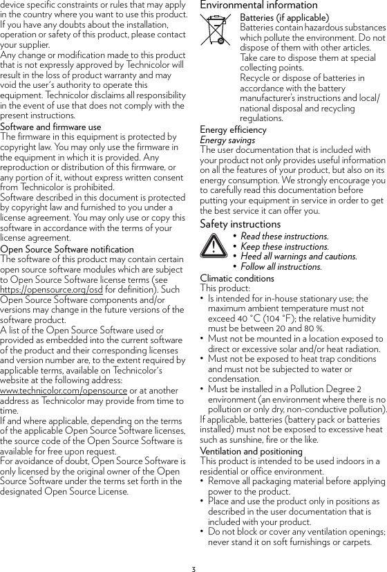 3device specific constraints or rules that may apply in the country where you want to use this product.If you have any doubts about the installation, operation or safety of this product, please contact your supplier.Any change or modification made to this product that is not expressly approved by Technicolor will result in the loss of product warranty and may void the user&apos;s authority to operate this equipment. Technicolor disclaims all responsibility in the event of use that does not comply with the present instructions.Software and firmware useThe firmware in this equipment is protected by copyright law. You may only use the firmware in the equipment in which it is provided. Any reproduction or distribution of this firmware, or any portion of it, without express written consent from Technicolor is prohibited.Software described in this document is protected by copyright law and furnished to you under a license agreement. You may only use or copy this software in accordance with the terms of your license agreement.Open Source Software notificationThe software of this product may contain certain open source software modules which are subject to Open Source Software license terms (see https://opensource.org/osd for definition). Such Open Source Software components and/or versions may change in the future versions of the software product.A list of the Open Source Software used or provided as embedded into the current software of the product and their corresponding licenses and version number are, to the extent required by applicable terms, available on Technicolor&apos;s website at the following address: www.technicolor.com/opensource or at another address as Technicolor may provide from time to time.If and where applicable, depending on the terms of the applicable Open Source Software licenses, the source code of the Open Source Software is available for free upon request.For avoidance of doubt, Open Source Software is only licensed by the original owner of the Open Source Software under the terms set forth in the designated Open Source License.Environmental informationBatteries (if applicable)Batteries contain hazardous substances which pollute the environment. Do not dispose of them with other articles. Take care to dispose them at special collecting points.Recycle or dispose of batteries in accordance with the battery manufacturer’s instructions and local/national disposal and recycling regulations.Energy efficiencyEnergy savingsThe user documentation that is included with your product not only provides useful information on all the features of your product, but also on its energy consumption. We strongly encourage you to carefully read this documentation before putting your equipment in service in order to get the best service it can offer you.Safety instructionsClimatic conditionsThis product:• Is intended for in-house stationary use; the maximum ambient temperature must not exceed 40 °C (104 °F); the relative humidity must be between 20 and 80 %.• Must not be mounted in a location exposed to direct or excessive solar and/or heat radiation.• Must not be exposed to heat trap conditions and must not be subjected to water or condensation.• Must be installed in a Pollution Degree 2 environment (an environment where there is no pollution or only dry, non-conductive pollution).If applicable, batteries (battery pack or batteries installed) must not be exposed to excessive heat such as sunshine, fire or the like.Ventilation and positioningThis product is intended to be used indoors in a residential or office environment.• Remove all packaging material before applying power to the product.• Place and use the product only in positions as described in the user documentation that is included with your product.• Do not block or cover any ventilation openings; never stand it on soft furnishings or carpets.!• Read these instructions.• Keep these instructions.• Heed all warnings and cautions.• Follow all instructions.