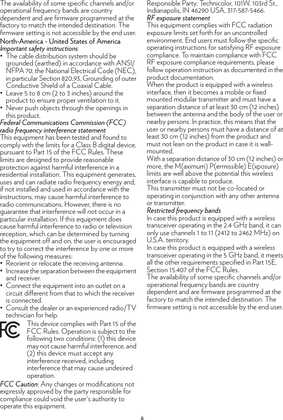 6The availability of some specific channels and/or operational frequency bands are country dependent and are firmware programmed at the factory to match the intended destination. The firmware setting is not accessible by the end user.North-America - United States of AmericaImportant safety instructions• The cable distribution system should be grounded (earthed) in accordance with ANSI/NFPA 70, the National Electrical Code (NEC), in particular Section 820,93, Grounding of outer Conductive Shield of a Coaxial Cable.• Leave 5 to 8 cm (2 to 3 inches) around the product to ensure proper ventilation to it.• Never push objects through the openings in this product.Federal Communications Commission (FCC) radio frequency interference statementThis equipment has been tested and found to comply with the limits for a Class B digital device, pursuant to Part 15 of the FCC Rules. These limits are designed to provide reasonable protection against harmful interference in a residential installation. This equipment generates, uses and can radiate radio frequency energy and, if not installed and used in accordance with the instructions, may cause harmful interference to radio communications. However, there is no guarantee that interference will not occur in a particular installation. If this equipment does cause harmful interference to radio or television reception, which can be determined by turning the equipment off and on, the user is encouraged to try to correct the interference by one or more of the following measures:• Reorient or relocate the receiving antenna.• Increase the separation between the equipment and receiver. • Connect the equipment into an outlet on a circuit different from that to which the receiver is connected. • Consult the dealer or an experienced radio/TV technician for help.FCC Caution: Any changes or modifications not expressly approved by the party responsible for compliance could void the user&apos;s authority to operate this equipment.Responsible Party: Technicolor, 101W. 103rd St., Indianapolis, IN 46290 USA, 317-587-5466.RF exposure statementThis equipment complies with FCC radiation exposure limits set forth for an uncontrolled environment. End users must follow the specific operating instructions for satisfying RF exposure compliance. To maintain compliance with FCC RF exposure compliance requirements, please follow operation instruction as documented in the product documentation.When the product is equipped with a wireless interface, then it becomes a mobile or fixed mounted modular transmitter and must have a separation distance of at least 30 cm (12 inches) between the antenna and the body of the user or nearby persons. In practice, this means that the user or nearby persons must have a distance of at least 30 cm (12 inches) from the product and must not lean on the product in case it is wall-mounted.With a separation distance of 30 cm (12 inches) or more, the M(aximum) P(ermissible) E(xposure) limits are well above the potential this wireless interface is capable to produce.This transmitter must not be co-located or operating in conjunction with any other antenna or transmitter.Restricted frequency bandsIn case this product is equipped with a wireless transceiver operating in the 2.4 GHz band, it can only use channels 1 to 11 (2412 to 2462 MHz) on U.S.A. territory.In case this product is equipped with a wireless transceiver operating in the 5 GHz band, it meets all the other requirements specified in Part 15E, Section 15.407 of the FCC Rules.The availability of some specific channels and/or operational frequency bands are country dependent and are firmware programmed at the factory to match the intended destination. The firmware setting is not accessible by the end user.This device complies with Part 15 of the FCC Rules. Operation is subject to the following two conditions: (1) this device may not cause harmful interference, and (2) this device must accept any interference received, including interference that may cause undesired operation.