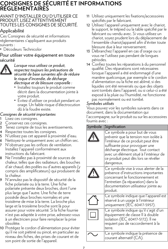 7CONSIGNES DE SÉCURITÉ ET INFORMATIONS RÉGLEMENTAIRESAVANT D&apos;INSTALLER OU D&apos;UTILISER CE PRODUIT, LISEZ ATTENTIVEMENT TOUTES LES CONSIGNES DE SÉCURITÉ.ApplicabilitéCes Consignes de sécurité et informations réglementaires s&apos;appliquent aux produits suivants :• Décodeurs TechnicolorPour utiliser votre équipement en toute sécuritéConsignes de sécurité importantes1Lisez ces consignes.2Conservez ces consignes.3Tenez compte de tous les avertissements.4Respectez toutes les consignes.5N&apos;utilisez pas cet appareil à proximité d&apos;eau.6Nettoyez-le uniquement avec un chiffon sec.7N&apos;obstruez pas les orifices de ventilation. Installez l&apos;appareil conformément aux instructions du fabricant.8Ne l&apos;installez pas à proximité de sources de chaleur, telles que des radiateurs, des bouches d&apos;air chaud, des poêles ou d&apos;autres appareils (y compris des amplificateurs) qui produisent de la chaleur.9N&apos;annulez pas le dispositif de sécurité de la fiche polarisée ou à la terre. Une fiche polarisée présente deux broches, dont l&apos;une plus large que l&apos;autre. Une fiche de terre possède deux broches normales et une troisième de mise à la terre. La broche plus large et la troisième broche sont là pour assurer pour votre sécurité. Si la fiche fournie n&apos;est pas adaptée à votre prise, adressez-vous à un électricien pour faire remplacer la prise obsolète.10 Protégez le cordon d&apos;alimentation pour éviter qu&apos;il ne soit piétiné ou pincé, en particulier au niveau des fiches, des prises de courant et de son point de sortie de l&apos;appareil.11 Utilisez uniquement les fixations/accessoires spécifiés par le fabricant.12 Utilisez l&apos;appareil uniquement avec le chariot, le support, le trépied ou la table spécifié par le fabricant ou vendu avec. Si vous utilisez un chariot, soyez prudent lors du déplacement de l&apos;ensemble chariot/appareil afin d&apos;éviter toute blessure due à leur renversement.13 Débranchez l&apos;appareil en cas d&apos;orage ou si vous ne l&apos;utilisez pas pendant de longues périodes.14 Confiez toutes les réparations à du personnel qualifié. Des réparations sont nécessaires lorsque l&apos;appareil a été endommagé d&apos;une manière quelconque, par exemple si le cordon d&apos;alimentation ou la fiche est abîmé, si des liquides ont été renversés ou que des objets sont tombés dans l&apos;appareil, ou si celui-ci a été exposé à la pluie ou l&apos;humidité, ne fonctionne pas normalement ou est tombé.Symboles utilisésVous pouvez voir les symboles suivants dans ce document, dans la documentation qui l&apos;accompagne, sur le produit ou sur les accessoires fournis avec :!Lorsque vous utilisez ce produit, respectez toujours les précautions de sécurité de base suivantes afin de réduire le risque d&apos;incendie, de décharge électrique et de blessure corporelle :• Installez toujours le produit comme décrit dans la documentation jointe à votre produit.• Évitez d&apos;utiliser ce produit pendant un orage. Un faible risque d&apos;électrocution dû à la foudre existe.Symbole SignificationCe symbole a pour but de vous prévenir que la tension non isolée à l&apos;intérieur de ce produit peut être suffisante pour provoquer une décharge électrique. Tout contact avec un élément situé à l&apos;intérieur de ce produit peut dès lors se révéler dangereux.Ce symbole vise à vous alerter de la présence d&apos;instructions importantes concernant le fonctionnement et l&apos;entretien (la réparation) dans la documentation utilisateur jointe au produit.Ce symbole indique que l&apos;appareil est réservé à un usage à l&apos;intérieur uniquement (IEC 60417-5957).Ce symbole indique qu&apos;il s&apos;agit d&apos;un équipement de classe II à double isolation (IEC 60417-5172). Il ne requiert pas de raccordement à la terre.Ce symbole indique la présence de courant alternatif (CA).!