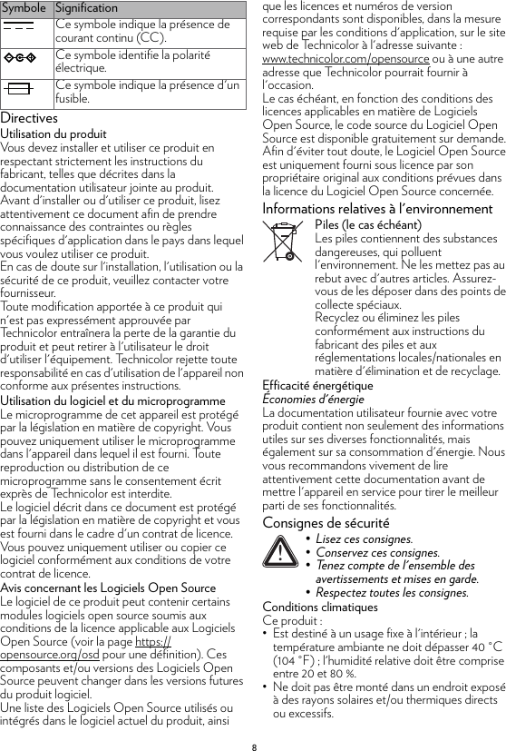 8DirectivesUtilisation du produitVous devez installer et utiliser ce produit en respectant strictement les instructions du fabricant, telles que décrites dans la documentation utilisateur jointe au produit.Avant d&apos;installer ou d&apos;utiliser ce produit, lisez attentivement ce document afin de prendre connaissance des contraintes ou règles spécifiques d&apos;application dans le pays dans lequel vous voulez utiliser ce produit.En cas de doute sur l&apos;installation, l&apos;utilisation ou la sécurité de ce produit, veuillez contacter votre fournisseur.Toute modification apportée à ce produit qui n&apos;est pas expressément approuvée par Technicolor entraînera la perte de la garantie du produit et peut retirer à l&apos;utilisateur le droit d&apos;utiliser l&apos;équipement. Technicolor rejette toute responsabilité en cas d&apos;utilisation de l&apos;appareil non conforme aux présentes instructions.Utilisation du logiciel et du microprogrammeLe microprogramme de cet appareil est protégé par la législation en matière de copyright. Vous pouvez uniquement utiliser le microprogramme dans l&apos;appareil dans lequel il est fourni. Toute reproduction ou distribution de ce microprogramme sans le consentement écrit exprès de Technicolor est interdite.Le logiciel décrit dans ce document est protégé par la législation en matière de copyright et vous est fourni dans le cadre d&apos;un contrat de licence. Vous pouvez uniquement utiliser ou copier ce logiciel conformément aux conditions de votre contrat de licence.Avis concernant les Logiciels Open SourceLe logiciel de ce produit peut contenir certains modules logiciels open source soumis aux conditions de la licence applicable aux Logiciels Open Source (voir la page https://opensource.org/osd pour une définition). Ces composants et/ou versions des Logiciels Open Source peuvent changer dans les versions futures du produit logiciel.Une liste des Logiciels Open Source utilisés ou intégrés dans le logiciel actuel du produit, ainsi que les licences et numéros de version correspondants sont disponibles, dans la mesure requise par les conditions d&apos;application, sur le site web de Technicolor à l&apos;adresse suivante : www.technicolor.com/opensource ou à une autre adresse que Technicolor pourrait fournir à l&apos;occasion.Le cas échéant, en fonction des conditions des licences applicables en matière de Logiciels Open Source, le code source du Logiciel Open Source est disponible gratuitement sur demande.Afin d&apos;éviter tout doute, le Logiciel Open Source est uniquement fourni sous licence par son propriétaire original aux conditions prévues dans la licence du Logiciel Open Source concernée.Informations relatives à l&apos;environnementPiles (le cas échéant)Les piles contiennent des substances dangereuses, qui polluent l&apos;environnement. Ne les mettez pas au rebut avec d&apos;autres articles. Assurez-vous de les déposer dans des points de collecte spéciaux.Recyclez ou éliminez les piles conformément aux instructions du fabricant des piles et aux réglementations locales/nationales en matière d&apos;élimination et de recyclage.Efficacité énergétiqueÉconomies d&apos;énergieLa documentation utilisateur fournie avec votre produit contient non seulement des informations utiles sur ses diverses fonctionnalités, mais également sur sa consommation d&apos;énergie. Nous vous recommandons vivement de lire attentivement cette documentation avant de mettre l&apos;appareil en service pour tirer le meilleur parti de ses fonctionnalités.Consignes de sécuritéConditions climatiquesCe produit :• Est destiné à un usage fixe à l&apos;intérieur ; la température ambiante ne doit dépasser 40 °C (104 °F) ; l&apos;humidité relative doit être comprise entre 20 et 80 %.• Ne doit pas être monté dans un endroit exposé à des rayons solaires et/ou thermiques directs ou excessifs.Ce symbole indique la présence de courant continu (CC).Ce symbole identifie la polarité électrique.Ce symbole indique la présence d&apos;un fusible.Symbole Signification!• Lisez ces consignes.• Conservez ces consignes.• Tenez compte de l&apos;ensemble des avertissements et mises en garde.• Respectez toutes les consignes.