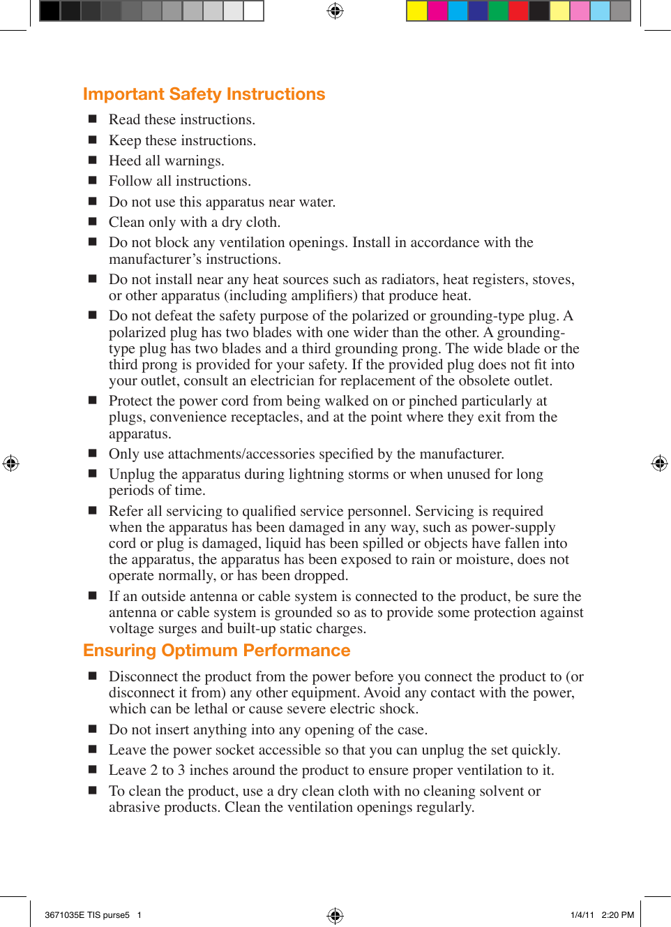 Important Safety Instructions Read these instructions. Keep these instructions. Heed all warnings. Follow all instructions. Do not use this apparatus near water. Clean only with a dry cloth. Do not block any ventilation openings. Install in accordance with the manufacturer’s instructions. Do not install near any heat sources such as radiators, heat registers, stoves, or other apparatus (including ampliers) that produce heat. Do not defeat the safety purpose of the polarized or grounding-type plug. A polarized plug has two blades with one wider than the other. A grounding-type plug has two blades and a third grounding prong. The wide blade or the third prong is provided for your safety. If the provided plug does not t into your outlet, consult an electrician for replacement of the obsolete outlet. Protect the power cord from being walked on or pinched particularly at plugs, convenience receptacles, and at the point where they exit from the apparatus. Only use attachments/accessories specied by the manufacturer. Unplug the apparatus during lightning storms or when unused for long periods of time. Refer all servicing to qualied service personnel. Servicing is required when the apparatus has been damaged in any way, such as power-supply cord or plug is damaged, liquid has been spilled or objects have fallen into the apparatus, the apparatus has been exposed to rain or moisture, does not operate normally, or has been dropped. If an outside antenna or cable system is connected to the product, be sure the antenna or cable system is grounded so as to provide some protection against voltage surges and built-up static charges.Ensuring Optimum Performance Disconnect the product from the power before you connect the product to (or disconnect it from) any other equipment. Avoid any contact with the power, which can be lethal or cause severe electric shock. Do not insert anything into any opening of the case. Leave the power socket accessible so that you can unplug the set quickly. Leave 2 to 3 inches around the product to ensure proper ventilation to it. To clean the product, use a dry clean cloth with no cleaning solvent or abrasive products. Clean the ventilation openings regularly.3671035E TIS purse5   1 1/4/11   2:20 PM