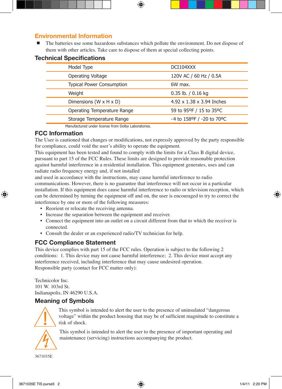 FCC InformationThe User is cautioned that changes or modications, not expressly approved by the party responsible for compliance, could void the user’s ability to operate the equipment.This equipment has been tested and found to comply with the limits for a Class B digital device, pursuant to part 15 of the FCC Rules. These limits are designed to provide reasonable protection against harmful interference in a residential installation. This equipment generates, uses and can radiate radio frequency energy and, if not installedand used in accordance with the instructions, may cause harmful interference to radio communications. However, there is no guarantee that interference will not occur in a particular installation. If this equipment does cause harmful interference to radio or television reception, which can be determined by turning the equipment off and on, the user is encouraged to try to correct the interference by one or more of the following measures:•  Reorient or relocate the receiving antenna.•  Increase the separation between the equipment and receiver.•  Connect the equipment into an outlet on a circuit different from that to which the receiver is connected.•  Consult the dealer or an experienced radio/TV technician for help.FCC Compliance StatementThis device complies with part 15 of the FCC rules. Operation is subject to the following 2 conditions:  1. This device may not cause harmful interference;  2. This device must accept any interference received, including interference that may cause undesired operation.  Responsible party (contact for FCC matter only):Technicolor Inc. 101 W. 103rd St. Indianapolis, IN 46290 U.S.A.Meaning of SymbolsThis symbol is intended to alert the user to the presence of uninsulated “dangerous voltage” within the product housing that may be of sufcient magnitude to constitute a risk of shock. This symbol is intended to alert the user to the presence of important operating and maintenance (servicing) instructions accompanying the product. Model Type DCI104XXXOperating Voltage 120V AC / 60 Hz / 0.5ATypical Power Consumption 6W max.Weight 0.35 lb. / 0.16 kgDimensions (W x H x D) 4.92 x 1.38 x 3.94 InchesOperating Temperature Range 59 to 95ºF / 15 to 35ºCStorage Temperature Range -4 to 158ºF / -20 to 70ºCEnvironmental Information The batteries use some hazardous substances which pollute the environment. Do not dispose of them with other articles. Take care to dispose of them at special collecting points.Technical Specications3671035EManufactured under license from Dolby Laboratories. 3671035E TIS purse5   2 1/4/11   2:20 PM