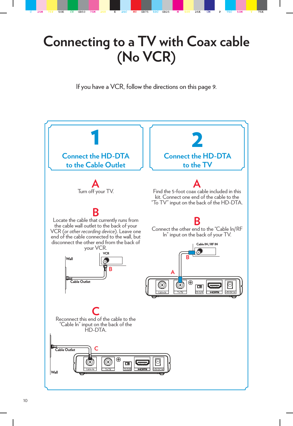 10If you have a VCR, follow the directions on this page 9. Connecting to a TV with Coax cable (No VCR)AFind the 5-foot coax cable included in this kit. Connect one end of the cable to the “To TV” input on the back of the HD-DTA.BConnect the other end to the “Cable In/RF In” input on the back of your TV.   ATurn o your TV.BLocate the cable that currently runs from the cable wall outlet to the back of your VCR (or other recording device). Leave one end of the cable connected to the wall, but disconnect the other end from the back of your VCR.CReconnect this end of the cable to the “Cable In” input on the back of the  HD-DTA.  Cable OutletWallBVCRWallCable Outlet CABCable IN / RF INConnect the HD-DTAto the Cable OutletConnect the HD-DTAto the TV12C25M 75Y 50K CY GB50 75M 25Y K25C MY GB75 50C GB25 M50Y 25K CM P75C 50M Y75K