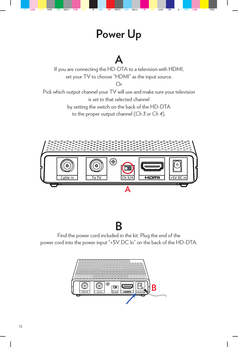 12AIf you are connecting the HD-DTA to a television with HDMI,  set your TV to choose “HDMI” as the input source.OrPick which output channel your TV will use and make sure your television  is set to that selected channel  by setting the switch on the back of the HD-DTA  to the proper output channel (Ch 3 or Ch 4). Power UpABB Find the power cord included in the kit. Plug the end of the  power cord into the power input “+5V DC In” on the back of the HD-DTA.   C25M 75Y 50K CY GB50 75M 25Y K25C MY GB75 50C GB25 M50Y 25K CM P75C 50M Y75K