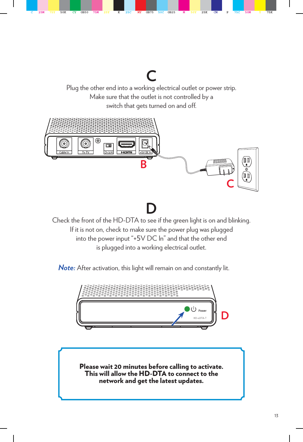 13CPlug the other end into a working electrical outlet or power strip.  Make sure that the outlet is not controlled by a  switch that gets turned on and o. DCheck the front of the HD-DTA to see if the green light is on and blinking.  If it is not on, check to make sure the power plug was plugged  into the power input “+5V DC In” and that the other end  is plugged into a working electrical outlet.Note: After activation, this light will remain on and constantly lit.BCPlease wait 20 minutes before calling to activate. This will allow the HD-DTA to connect to the network and get the latest updates.DC25M 75Y 50K CY GB50 75M 25Y K25C MY GB75 50C GB25 M50Y 25K CM P75C 50M Y75K