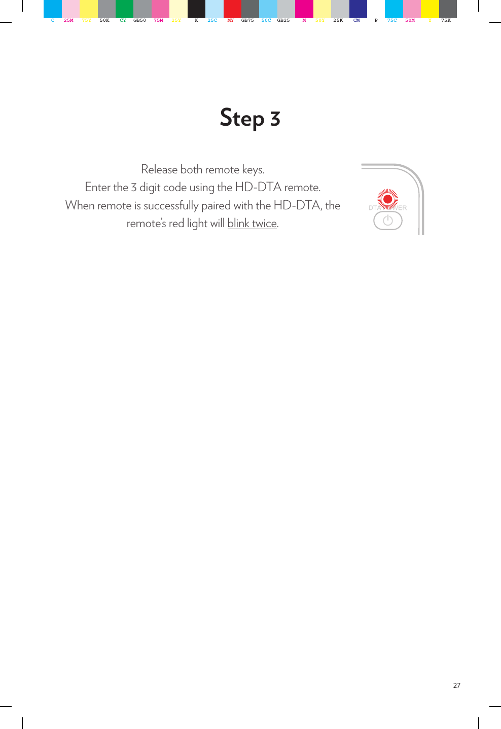 27Step 3Release both remote keys.Enter the 3 digit code using the HD-DTA remote.When remote is successfully paired with the HD-DTA, the remote’s red light will blink twice.C25M 75Y 50K CY GB50 75M 25Y K25C MY GB75 50C GB25 M50Y 25K CM P75C 50M Y75K