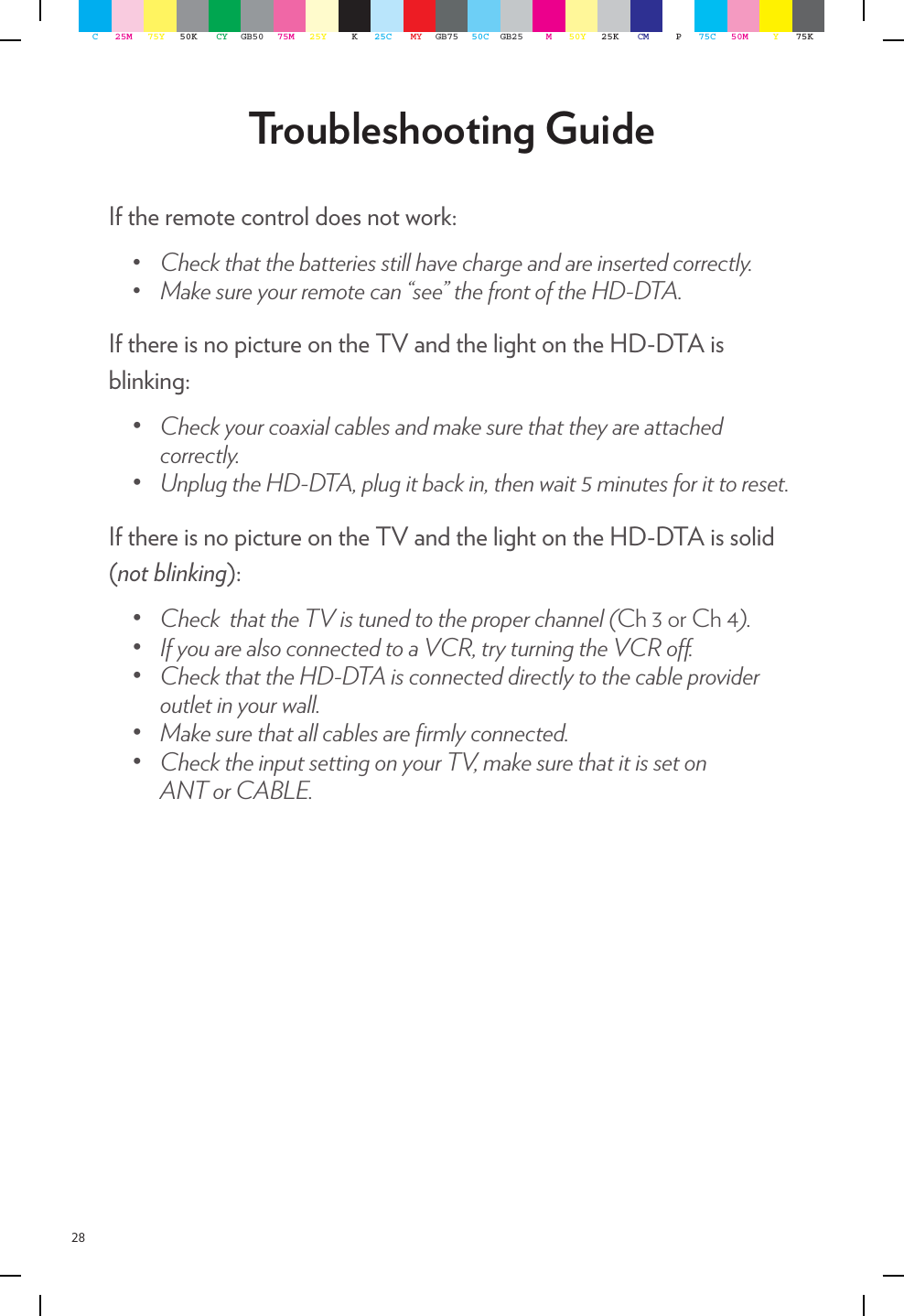 28Troubleshooting GuideIf the remote control does not work:• Checkthatthebatteriesstillhavechargeandareinsertedcorrectly.• Makesureyourremotecan“see”thefrontoftheHD-DTA.If there is no picture on the TV and the light on the HD-DTA is blinking:• Checkyourcoaxialcablesandmakesurethattheyareattachedcorrectly.• UnplugtheHD-DTA,plugitbackin,thenwait5minutesforittoreset.If there is no picture on the TV and the light on the HD-DTA is solid (not blinking):• CheckthattheTVistunedtotheproperchannel(Ch 3 or Ch 4).• IfyouarealsoconnectedtoaVCR,tryturningtheVCRo.• CheckthattheHD-DTAisconnecteddirectlytothecableprovideroutletinyourwall.• Makesurethatallcablesarermlyconnected.• ChecktheinputsettingonyourTV,makesurethatitissetonANTorCABLE.C25M 75Y 50K CY GB50 75M 25Y K25C MY GB75 50C GB25 M50Y 25K CM P75C 50M Y75K