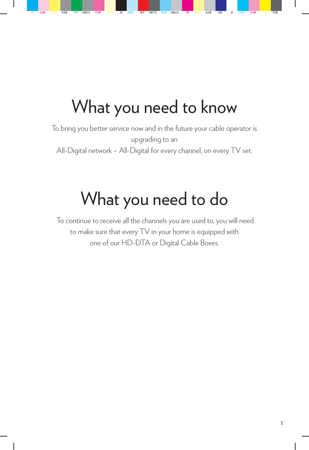 3What you need to know   To bring you better service now and in the future your cable operator is upgrading to an  All-Digital network – All-Digital for every channel, on every TV set. To continue to receive all the channels you are used to, you will need  to make sure that every TV in your home is equipped with  one of our HD-DTA or Digital Cable Boxes.What you need to doC25M 75Y 50K CY GB50 75M 25Y K25C MY GB75 50C GB25 M50Y 25K CM P75C 50M Y75K