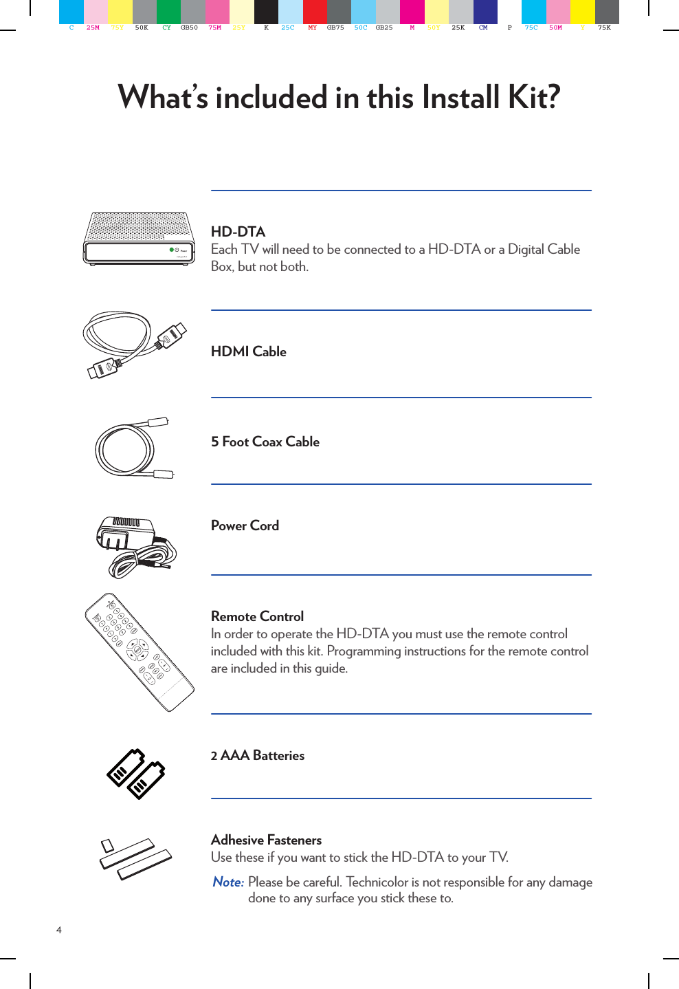 4What’s included in this Install Kit?HD-DTAEach TV will need to be connected to a HD-DTA or a Digital Cable Box, but not both.HDMI Cable5 Foot Coax CablePower Cord Remote ControlIn order to operate the HD-DTA you must use the remote control included with this kit. Programming instructions for the remote control are included in this guide.2 AAA BatteriesAdhesive FastenersUse these if you want to stick the HD-DTA to your TV.  Note:  Please be careful. Technicolor is not responsible for any damage done to any surface you stick these to.C25M 75Y 50K CY GB50 75M 25Y K25C MY GB75 50C GB25 M50Y 25K CM P75C 50M Y75K