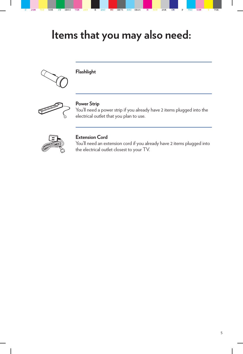 5Items that you may also need:FlashlightPower StripYou’ll need a power strip if you already have 2 items plugged into the electrical outlet that you plan to use. Extension CordYou’ll need an extension cord if you already have 2 items plugged into the electrical outlet closest to your TV. C25M 75Y 50K CY GB50 75M 25Y K25C MY GB75 50C GB25 M50Y 25K CM P75C 50M Y75K
