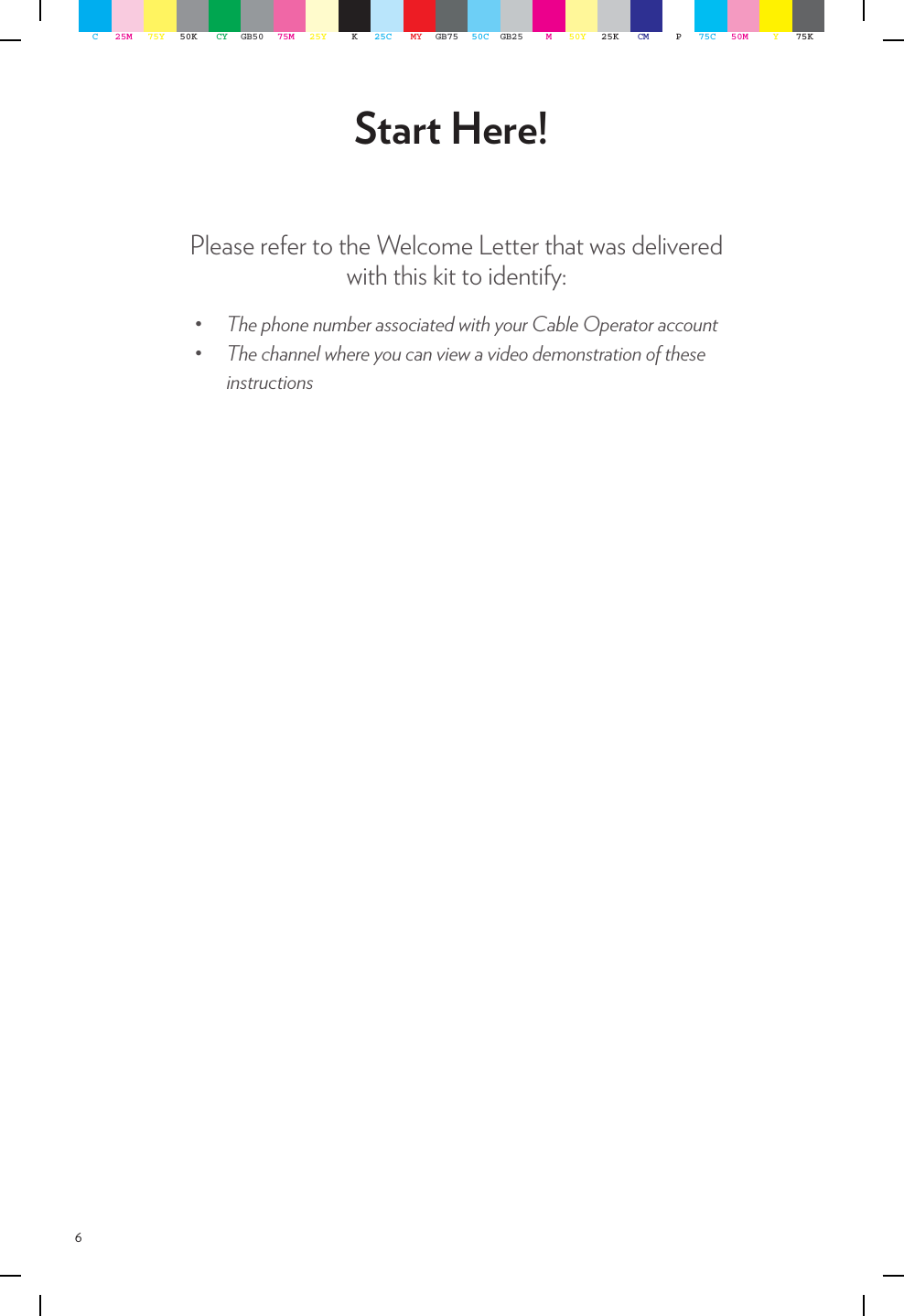 6Please refer to the Welcome Letter that was delivered with this kit to identify:Start Here!• ThephonenumberassociatedwithyourCableOperatoraccount• ThechannelwhereyoucanviewavideodemonstrationoftheseinstructionsC25M 75Y 50K CY GB50 75M 25Y K25C MY GB75 50C GB25 M50Y 25K CM P75C 50M Y75K