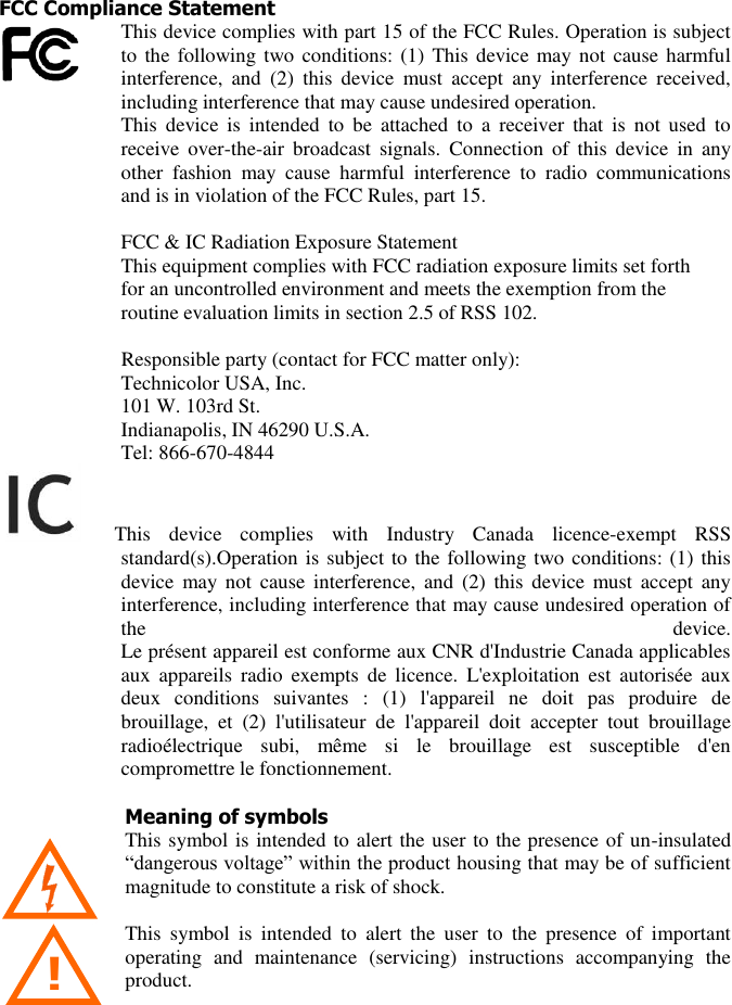  3 ! FCC Compliance Statement This device complies with part 15 of the FCC Rules. Operation is subject to the  following two conditions: (1) This device may not  cause  harmful interference,  and  (2)  this  device  must  accept  any  interference  received, including interference that may cause undesired operation.  This  device  is  intended  to  be  attached  to  a  receiver  that  is  not  used  to receive  over-the-air  broadcast  signals.  Connection  of  this  device  in  any other  fashion  may  cause  harmful  interference  to  radio  communications and is in violation of the FCC Rules, part 15.  FCC &amp; IC Radiation Exposure Statement  This equipment complies with FCC radiation exposure limits set forth  for an uncontrolled environment and meets the exemption from the  routine evaluation limits in section 2.5 of RSS 102.                          Responsible party (contact for FCC matter only): Technicolor USA, Inc. 101 W. 103rd St. Indianapolis, IN 46290 U.S.A. Tel: 866-670-4844    This  device  complies  with  Industry  Canada  licence-exempt  RSS standard(s).Operation is subject to the following two conditions: (1) this device  may not  cause  interference,  and  (2)  this device  must accept  any interference, including interference that may cause undesired operation of the  device.  Le présent appareil est conforme aux CNR d&apos;Industrie Canada applicables aux  appareils  radio  exempts  de licence.  L&apos;exploitation  est  autorisée  aux deux  conditions  suivantes  :  (1)  l&apos;appareil  ne  doit  pas  produire  de brouillage,  et  (2)  l&apos;utilisateur  de  l&apos;appareil  doit  accepter  tout  brouillage radioélectrique  subi,  même  si  le  brouillage  est  susceptible  d&apos;en compromettre le fonctionnement.  Meaning of symbols This symbol is intended to alert the user to the presence of un-insulated “dangerous voltage” within the product housing that may be of sufficient magnitude to constitute a risk of shock.    This  symbol  is  intended  to  alert  the  user  to  the  presence  of  important operating  and  maintenance  (servicing)  instructions  accompanying  the product. 